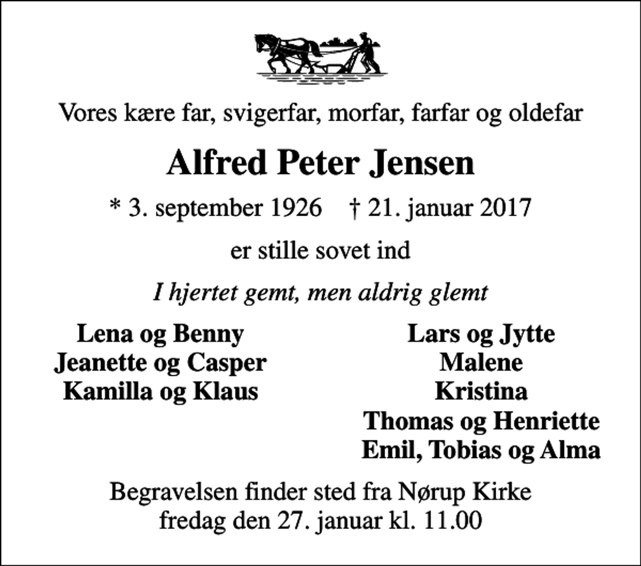 <p>Vores kære far, svigerfar, morfar, farfar og oldefar<br />Alfred Peter Jensen<br />* 3. september 1926 ✝ 21. januar 2017<br />er stille sovet ind<br />I hjertet gemt, men aldrig glemt<br />Lena og Benny<br />Lars og Jytte<br />Jeanette og Casper<br />Malene<br />Kamilla og Klaus<br />Kristina<br />Thomas og Henriette<br />Emil, Tobias og Alma<br />Begravelsen finder sted fra Nørup Kirke fredag den 27. januar kl. 11.00</p>