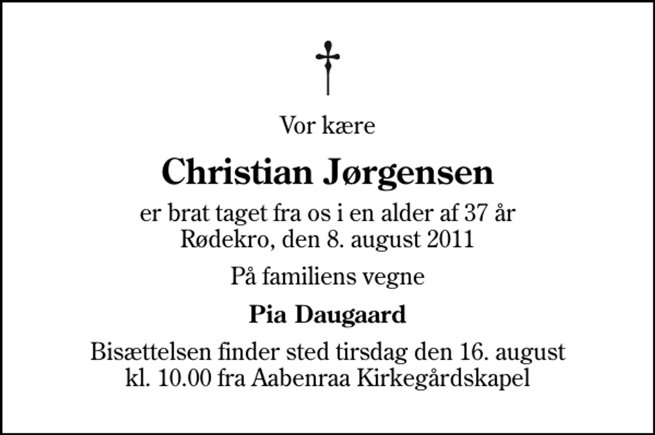 <p>Vor kære<br />Christian Jørgensen<br />er brat taget fra os i en alder af 37 år Rødekro, den 8. august 2011<br />På familiens vegne<br />Pia Daugaard<br />Bisættelsen finder sted tirsdag den 16. august kl. 10.00 fra Aabenraa Kirkegårdskapel</p>