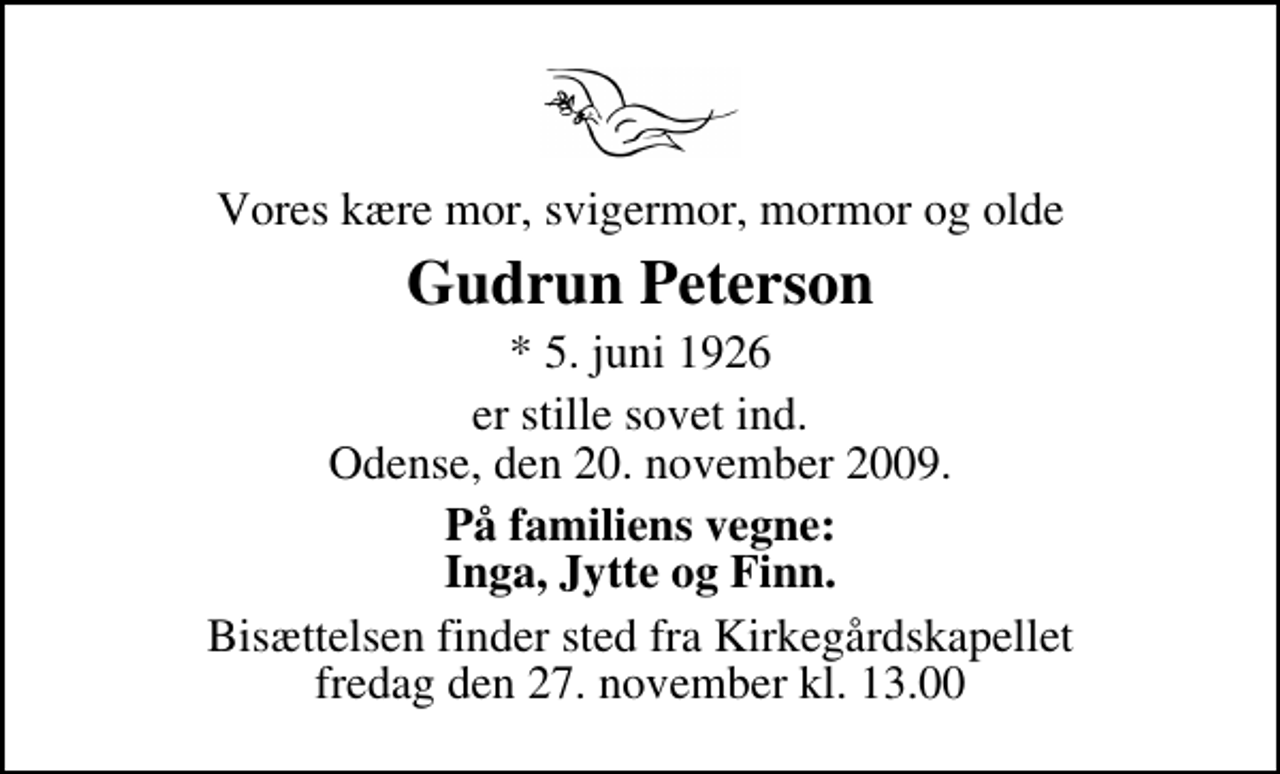 <p>Vores kære mor, svigermor, mormor og olde<br />Gudrun Peterson<br />* 5. juni 1926<br />er stille sovet ind. Odense, den 20. november 2009.<br />På familiens vegne: Inga, Jytte og Finn.<br />Bisættelsen finder sted fra Kirkegårdskapellet fredag den 27. november kl. 13.00</p>