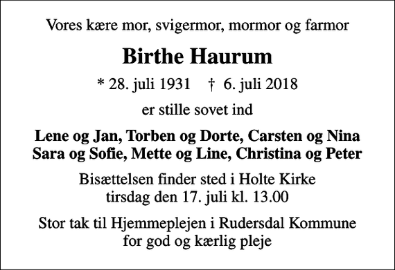 <p>Vores kære mor, svigermor, mormor og farmor<br />Birthe Haurum<br />* 28. juli 1931 ✝ 6. juli 2018<br />er stille sovet ind<br />Lene og Jan, Torben og Dorte, Carsten og Nina Sara og Sofie, Mette og Line, Christina og Peter<br />Bisættelsen finder sted i Holte Kirke tirsdag den 17. juli kl. 13.00<br />Stor tak til Hjemmeplejen i Rudersdal Kommune for god og kærlig pleje</p>