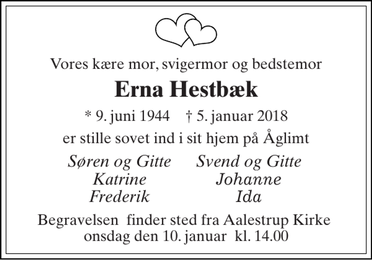 <p>Vores kære mor, svigermor og bedstemor<br />Erna Hestbæk<br />* 9. juni 1944 † 5. januar 2018<br />er stille sovet ind i sit hjem på Åglimt<br />Søren og Gitte Katrine Frederik<br />Svend og Gitte Johanne Ida<br />Begravelsen​ finder sted fra Aalestrup Kirke​ onsdag den 10. januar​ kl. 14.00</p>