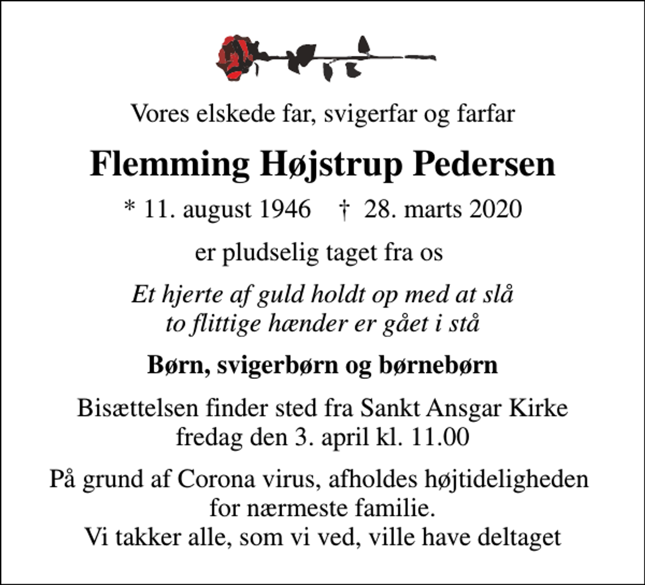 <p>Vores elskede far, svigerfar og farfar<br />Flemming Højstrup Pedersen<br />* 11. august 1946 ✝ 28. marts 2020<br />er pludselig taget fra os<br />Et hjerte af guld holdt op med at slå to flittige hænder er gået i stå<br />Børn, svigerbørn og børnebørn<br />Bisættelsen finder sted fra Sankt Ansgar Kirke fredag den 3. april kl. 11.00<br />På grund af Corona virus, afholdes højtideligheden for nærmeste familie. Vi takker alle, som vi ved, ville have deltaget</p>