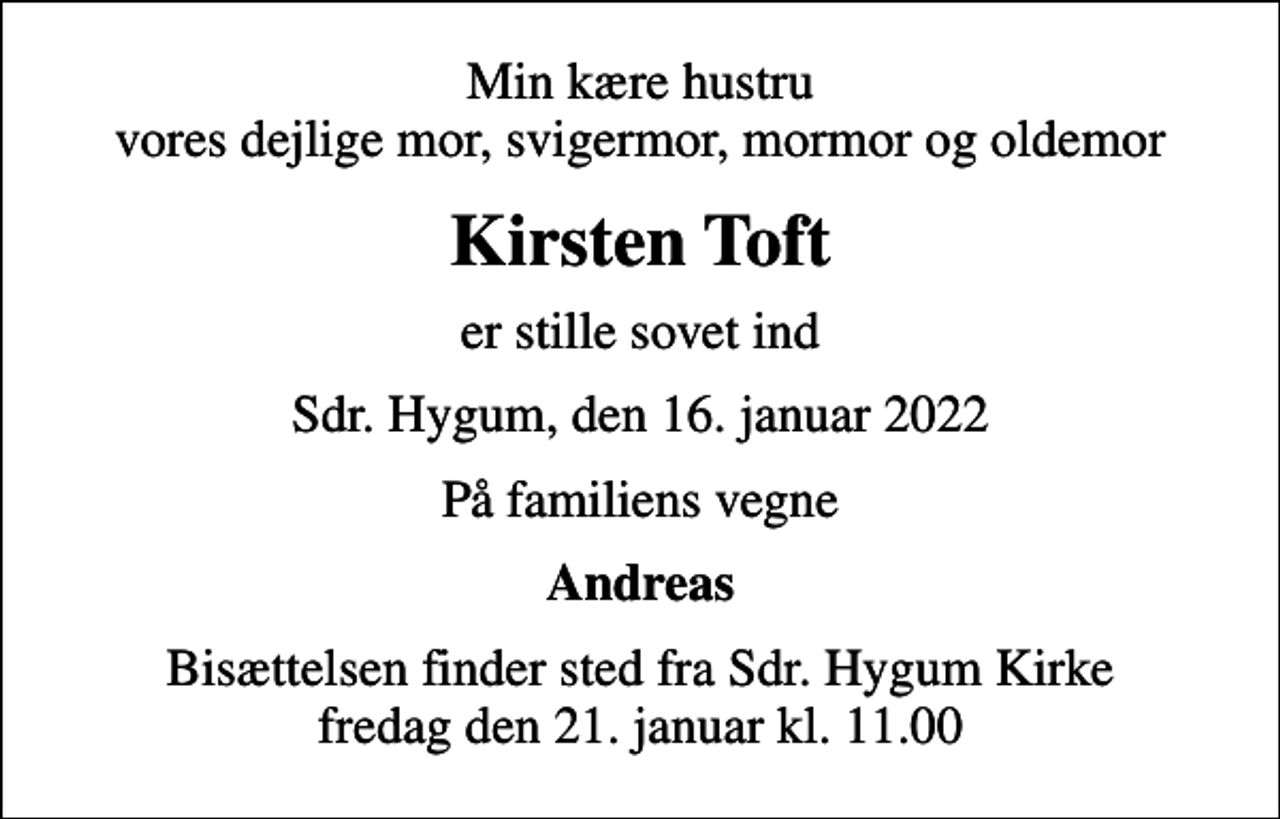 <p>Min kære hustru vores dejlige mor, svigermor, mormor og oldemor<br />Kirsten Toft<br />er stille sovet ind<br />Sdr. Hygum, den 16. januar 2022<br />På familiens vegne<br />Andreas<br />Bisættelsen finder sted fra Sdr. Hygum Kirke fredag den 21. januar kl. 11.00</p>