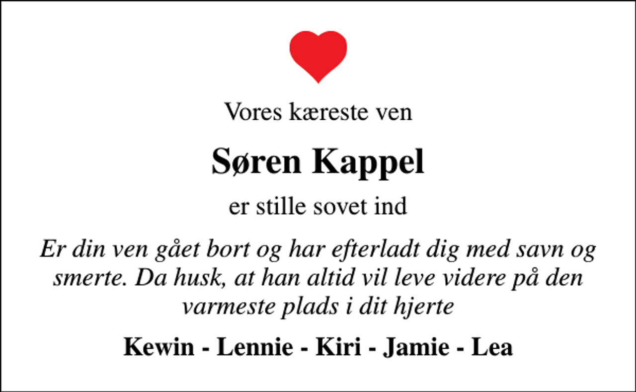 <p>Vores kæreste ven<br />Søren Kappel<br />er stille sovet ind<br />Er din ven gået bort og har efterladt dig med savn og smerte. Da husk, at han altid vil leve videre på den varmeste plads i dit hjerte<br />Kewin - Lennie - Kiri - Jamie - Lea</p>