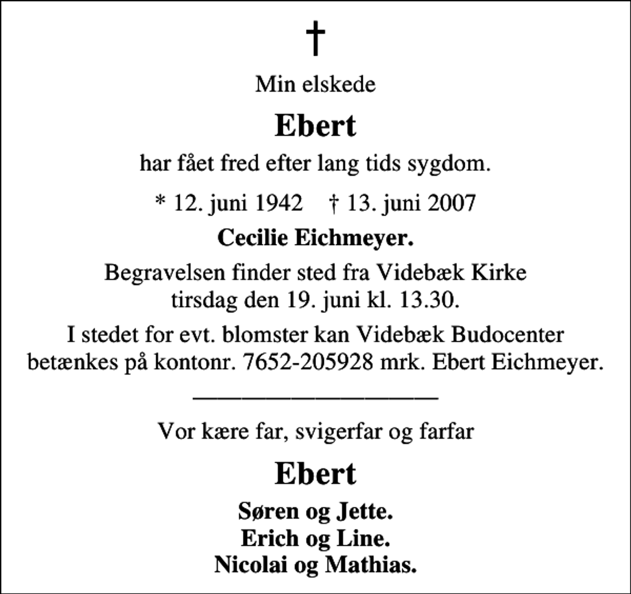 <p>Min elskede<br />Ebert<br />har fået fred efter lang tids sygdom.<br />* 12. juni 1942 ✝ 13. juni 2007<br />Cecilie Eichmeyer<br />Begravelsen finder sted fra Videbæk Kirke tirsdag den 19. juni kl. 13.30<br />I stedet for evt. blomster kan Videbæk Budocenter betænkes på kontonr. 7652-205928 mrk. Ebert Eichmeyer.<br />Vor kære far, svigerfar og farfar<br />Ebert<br />Søren og Jette Erich og Line Nicolai og Mathias</p>