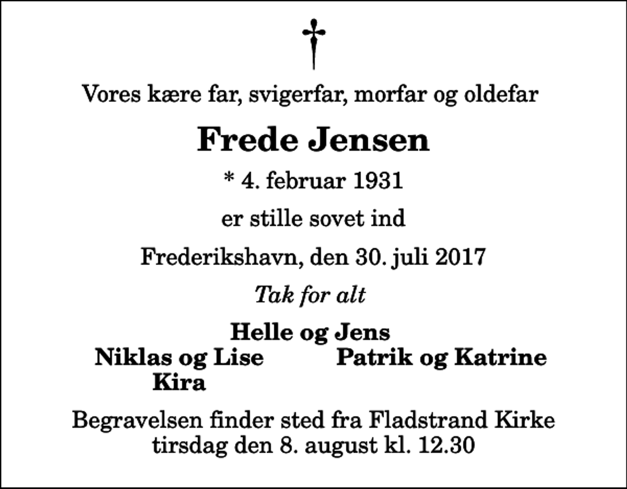 <p>Vores kære far, svigerfar, morfar og oldefar<br />Frede Jensen<br />* 4. februar 1931<br />er stille sovet ind<br />Frederikshavn, den 30. juli 2017<br />Tak for alt<br />Helle og Jens<br />Niklas og Lise<br />Patrik og Katrine<br />Kira<br />Begravelsen finder sted fra Fladstrand Kirke tirsdag den 8. august kl. 12.30</p>