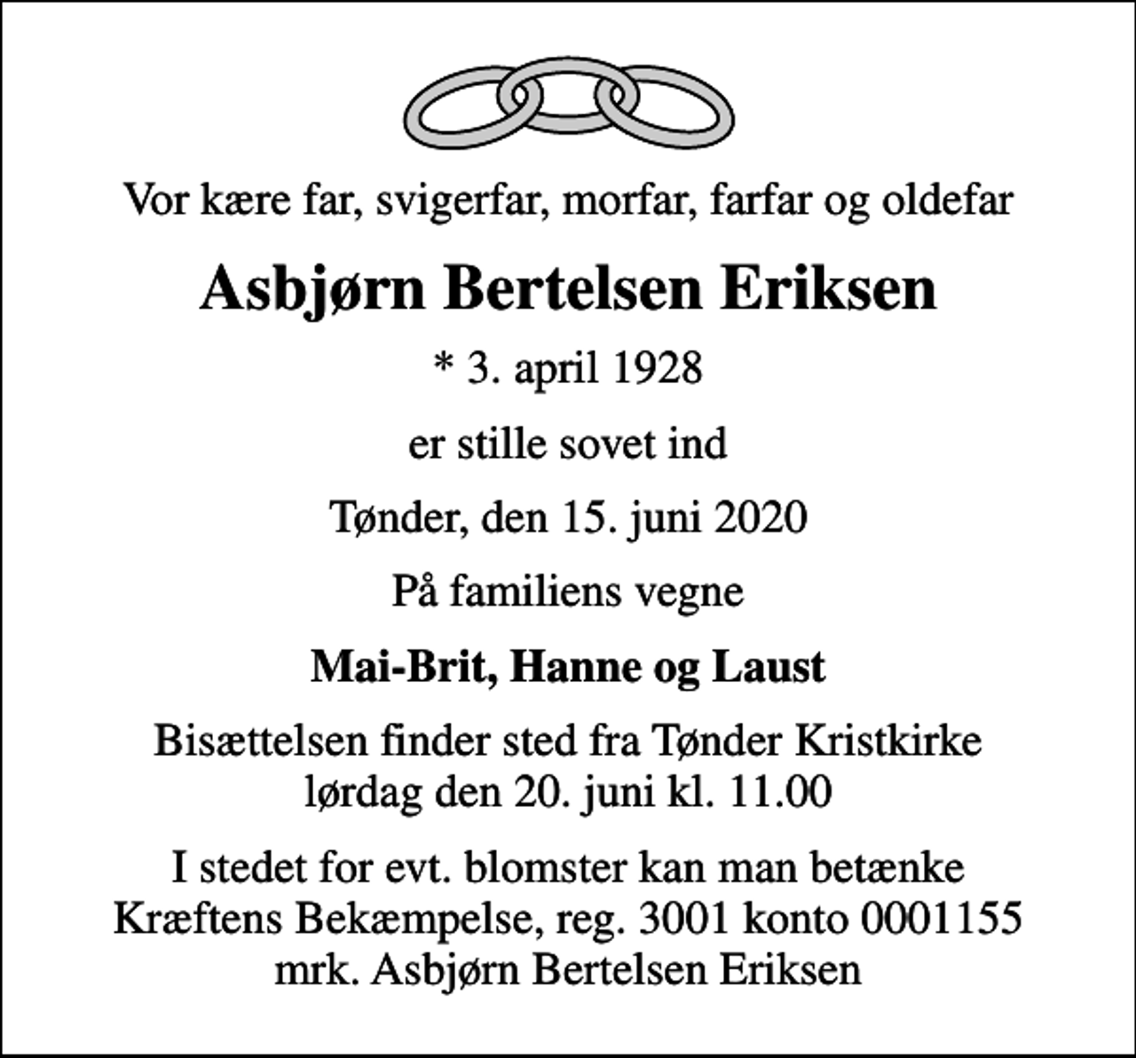 <p>Vor kære far, svigerfar, morfar, farfar og oldefar<br />Asbjørn Bertelsen Eriksen<br />* 3. april 1928<br />er stille sovet ind<br />Tønder, den 15. juni 2020<br />På familiens vegne<br />Mai-Brit, Hanne og Laust<br />Bisættelsen finder sted fra Tønder Kristkirke lørdag den 20. juni kl. 11.00<br />I stedet for evt. blomster kan man betænke<br />Kræftens Bekæmpelse reg.3001konto0001155mrk. Asbjørn Bertelsen<br />Eriksen</p>