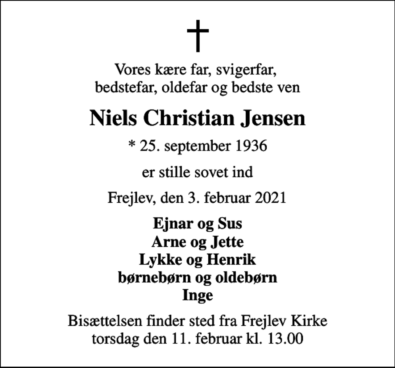 <p>Vores kære far, svigerfar, bedstefar, oldefar og bedste ven<br />Niels Christian Jensen<br />* 25. september 1936<br />er stille sovet ind<br />Frejlev, den 3. februar 2021<br />Ejnar og Sus Arne og Jette Lykke og Henrik børnebørn og oldebørn Inge<br />Bisættelsen finder sted fra Frejlev Kirke torsdag den 11. februar kl. 13.00</p>