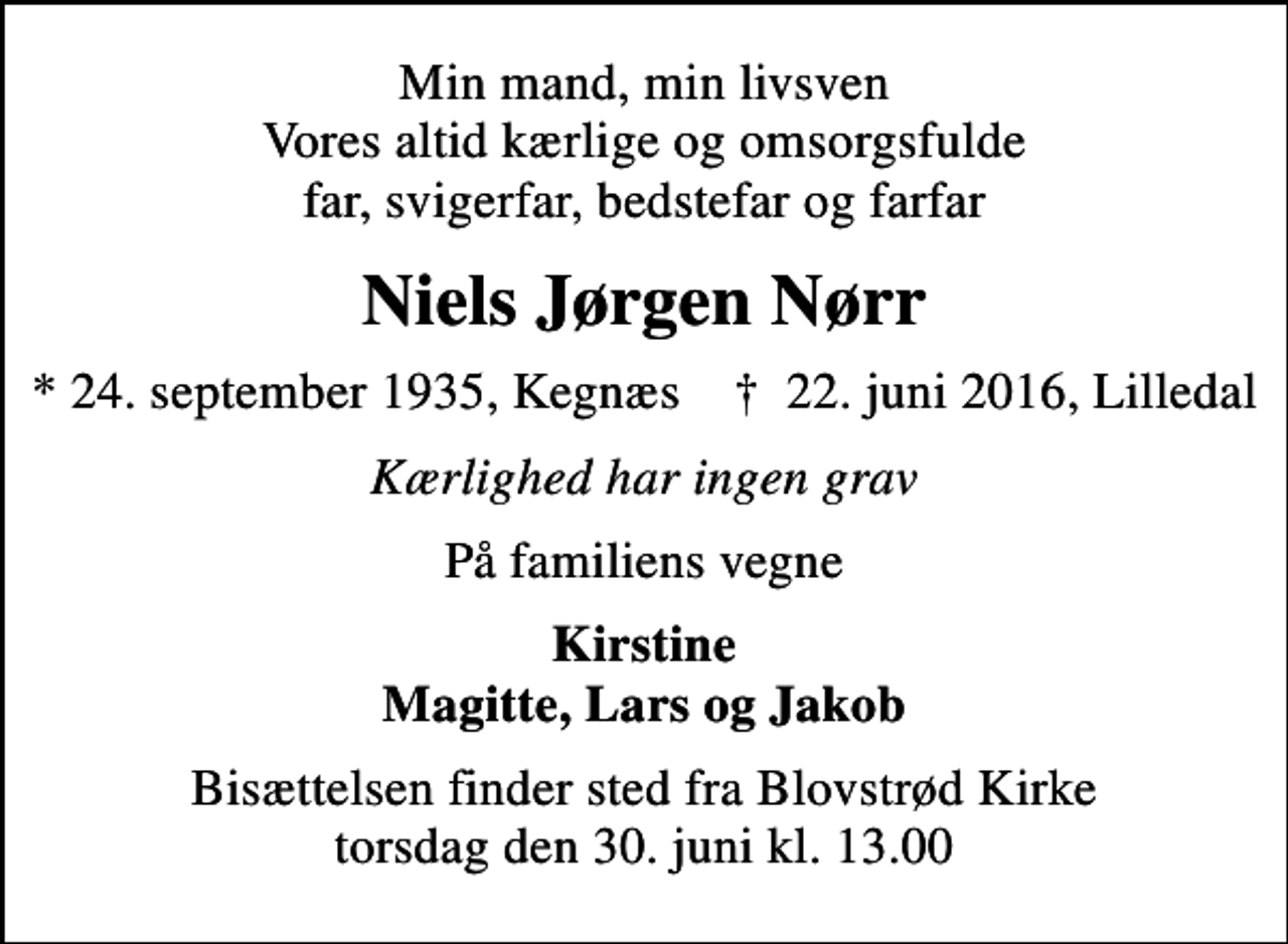 <p>Min mand, min livsven Vores altid kærlige og omsorgsfulde far, svigerfar, bedstefar og farfar<br />Niels Jørgen Nørr<br />* 24. september 1935, Kegnæs ✝ 22. juni 2016, Lilledal<br />Kærlighed har ingen grav<br />På familiens vegne<br />Kirstine Magitte, Lars og Jakob<br />Bisættelsen finder sted fra Blovstrød Kirke torsdag den 30. juni kl. 13.00</p>