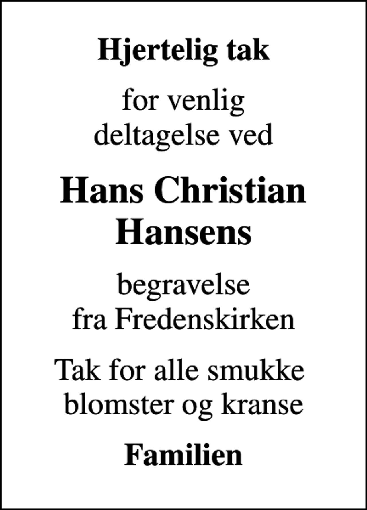 <p>Hjertelig tak<br />for venlig deltagelse ved<br />Hans Christian Hansens<br />begravelse fra Fredenskirken<br />Tak for alle smukke blomster og kranse<br />Familien</p>