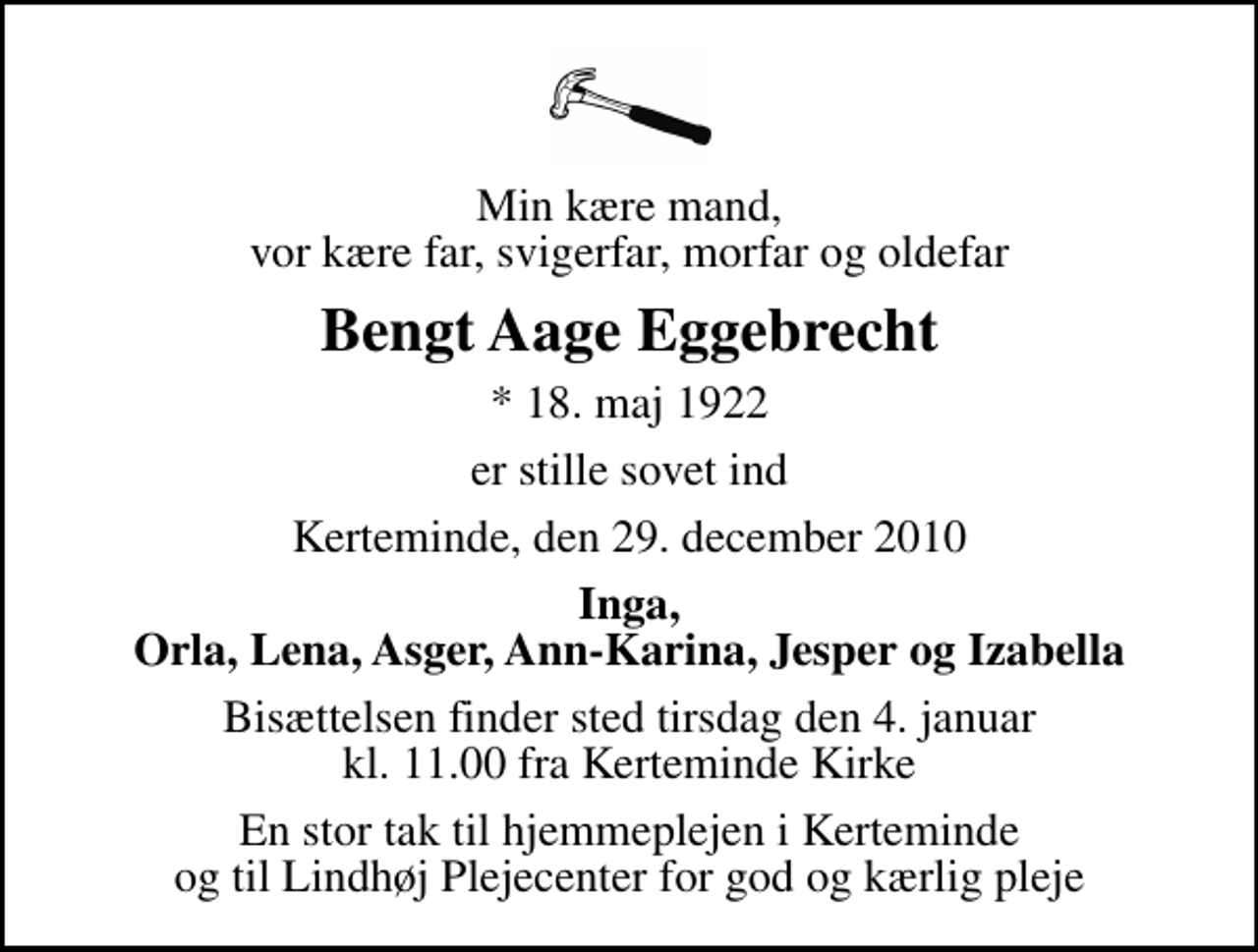 <p>Min kære mand, vor kære far, svigerfar, morfar og oldefar<br />Bengt Aage Eggebrecht<br />* 18. maj 1922<br />er stille sovet ind<br />Kerteminde, den 29. december 2010<br />Inga, Orla, Lena, Asger, Ann-Karina, Jesper og Izabella<br />Bisættelsen finder sted tirsdag den 4. januar kl. 11.00 fra Kerteminde Kirke<br />En stor tak til hjemmeplejen i Kerteminde og til Lindhøj Plejecenter for god og kærlig pleje</p>