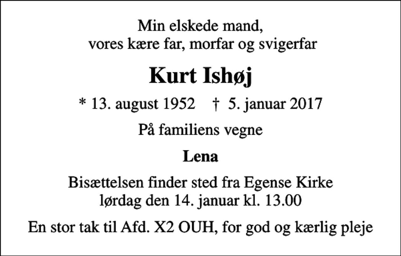 <p>Min elskede mand, vores kære far, morfar og svigerfar<br />Kurt Ishøj<br />* 13. august 1952 ✝ 5. januar 2017<br />På familiens vegne<br />Lena<br />Bisættelsen finder sted fra Egense Kirke lørdag den 14. januar kl. 13.00<br />En stor tak til Afd. X2 OUH, for god og kærlig pleje</p>