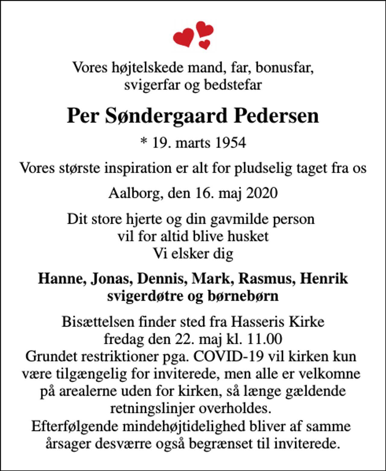 <p>Vores højtelskede mand, far, bonusfar, svigerfar og bedstefar<br />Per Søndergaard Pedersen<br />* 19. marts 1954<br />Vores største inspiration er alt for pludselig taget fra os<br />Aalborg, den 16. maj 2020<br />Dit store hjerte og din gavmilde person vil for altid blive husket Vi elsker dig<br />Hanne, Jonas, Dennis, Mark, Rasmus, Henrik svigerdøtre og børnebørn<br />Bisættelsen finder sted fra Hasseris Kirke fredag den 22. maj kl. 11.00 Grundet restriktioner pga. COVID-19 vil kirken kun være tilgængelig for inviterede, men alle er velkomne på arealerne uden for kirken, så længe gældende retningslinjer overholdes. Efterfølgende mindehøjtidelighed bliver af samme årsager desværre også begrænset til inviterede.</p>