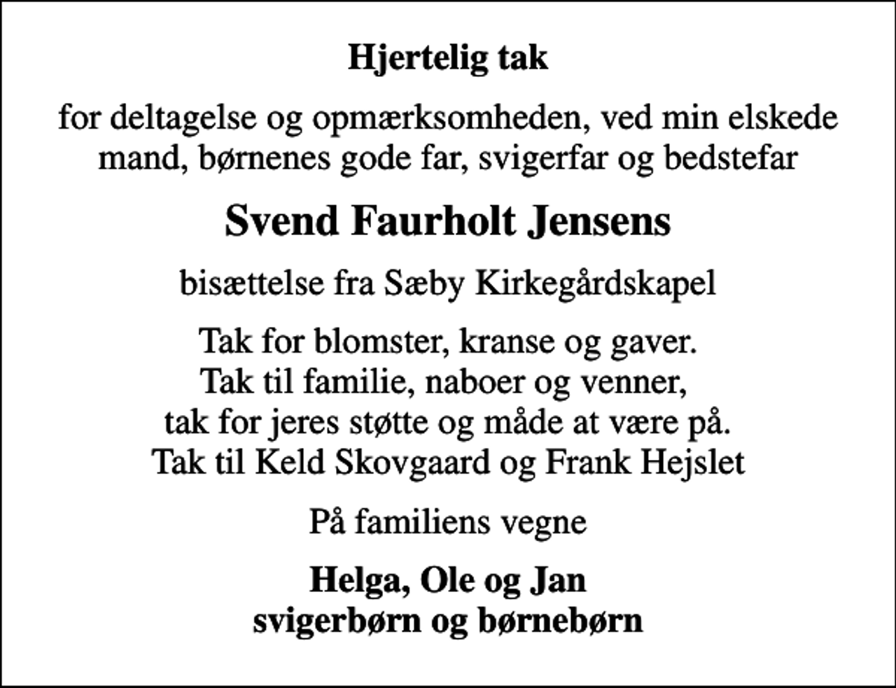 <p>Hjertelig tak<br />for deltagelse og opmærksomheden, ved min elskede mand, børnenes gode far, svigerfar og bedstefar<br />Svend Faurholt Jensens<br />bisættelse fra Sæby Kirkegårdskapel<br />Tak for blomster, kranse og gaver. Tak til familie, naboer og venner, tak for jeres støtte og måde at være på. Tak til Keld Skovgaard og Frank Hejslet<br />På familiens vegne<br />Helga, Ole og Jan svigerbørn og børnebørn</p>