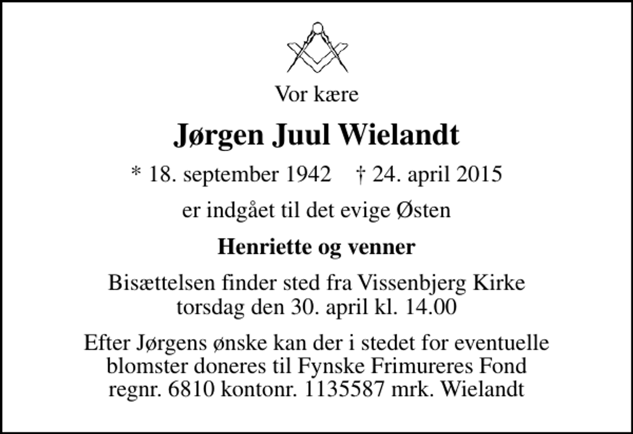 <p>Vor kære<br />Jørgen Juul Wielandt<br />* 18. september 1942 ✝ 24. april 2015<br />er indgået til det evige Østen<br />Henriette og venner<br />Bisættelsen finder sted fra Vissenbjerg Kirke torsdag den 30. april kl. 14.00<br />Efter Jørgens ønske kan der i stedet for eventuelle blomster doneres til Fynske Frimureres Fond regnr. 6810 kontonr. 1135587 mrk. Wielandt</p>