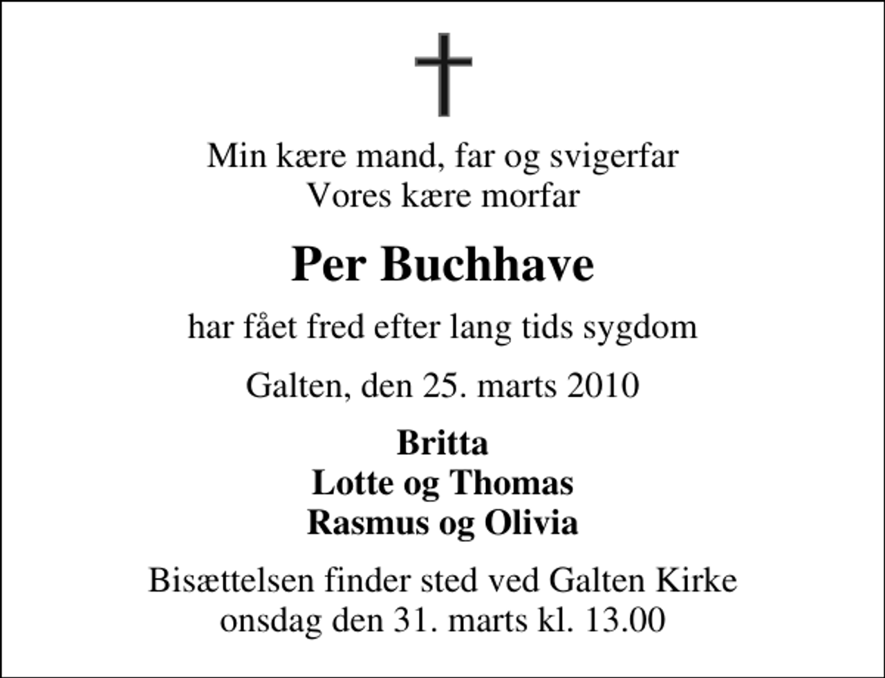 <p>Min kære mand, far og svigerfar Vores kære morfar<br />Per Buchhave<br />har fået fred efter lang tids sygdom<br />Galten, den 25. marts 2010<br />Britta Lotte og Thomas Rasmus og Olivia<br />Bisættelsen finder sted ved Galten Kirke onsdag den 31. marts kl. 13.00</p>