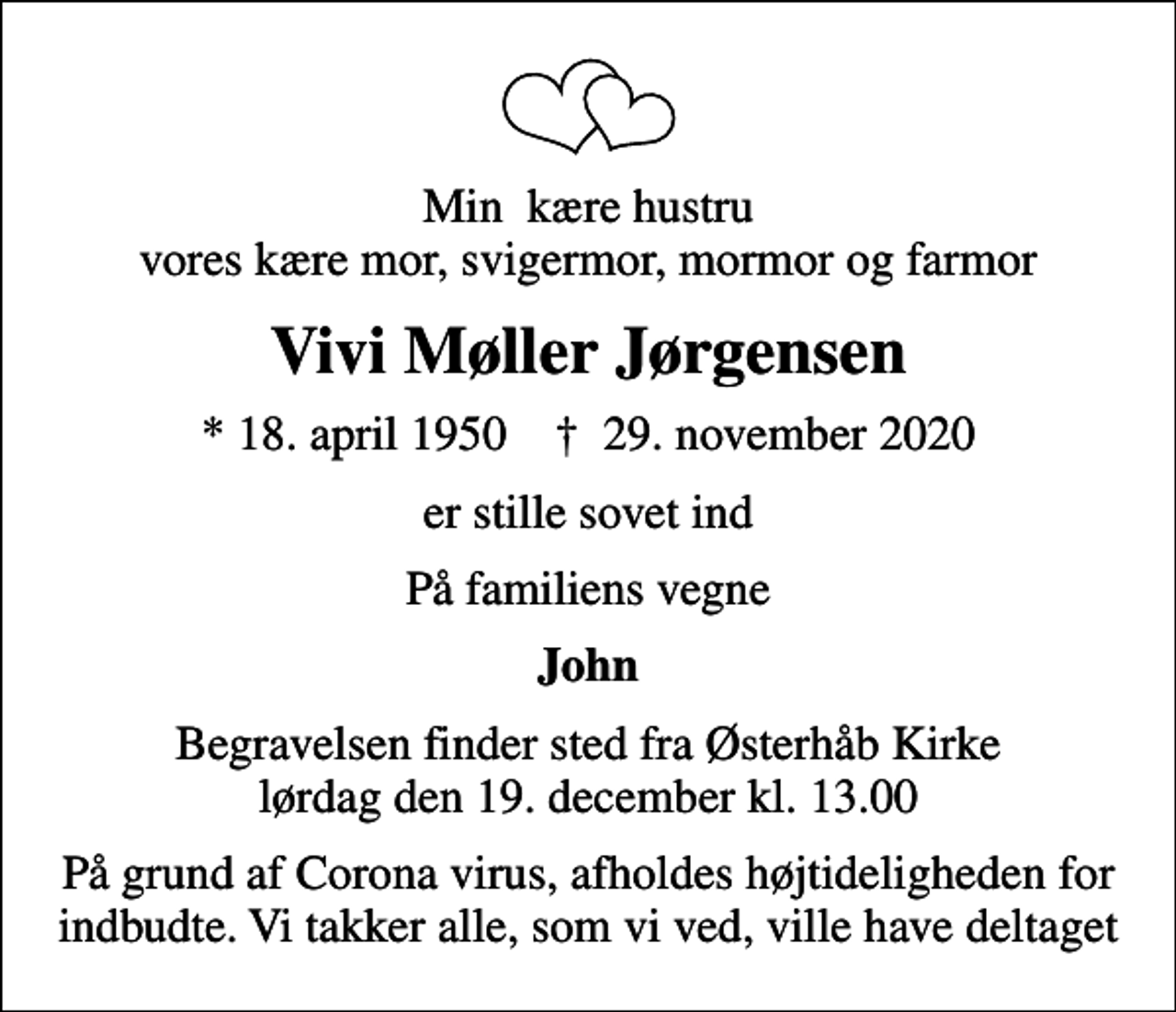 <p>Min kære hustru vores kære mor, svigermor, mormor og farmor<br />Vivi Møller Jørgensen<br />* 18. april 1950 ✝ 29. november 2020<br />er stille sovet ind<br />På familiens vegne<br />John<br />Begravelsen finder sted fra Østerhåb Kirke lørdag den 19. december kl. 13.00<br />På grund af Corona virus, afholdes højtideligheden for indbudte. Vi takker alle, som vi ved, ville have deltaget</p>