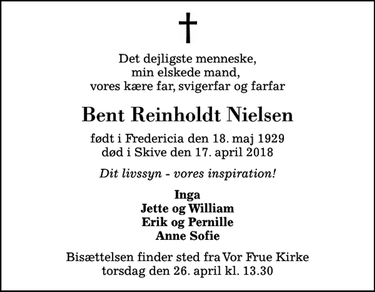 <p>Det dejligste menneske, min elskede mand, vores kære far, svigerfar og farfar<br />Bent Reinholdt Nielsen<br />født i Fredericia den 18. maj 1929 død i Skive den 17. april 2018<br />Dit livssyn - vores inspiration!<br />Inga Jette og William Erik og Pernille Anne Sofie<br />Bisættelsen finder sted fra Vor Frue Kirke torsdag den 26. april kl. 13.30</p>