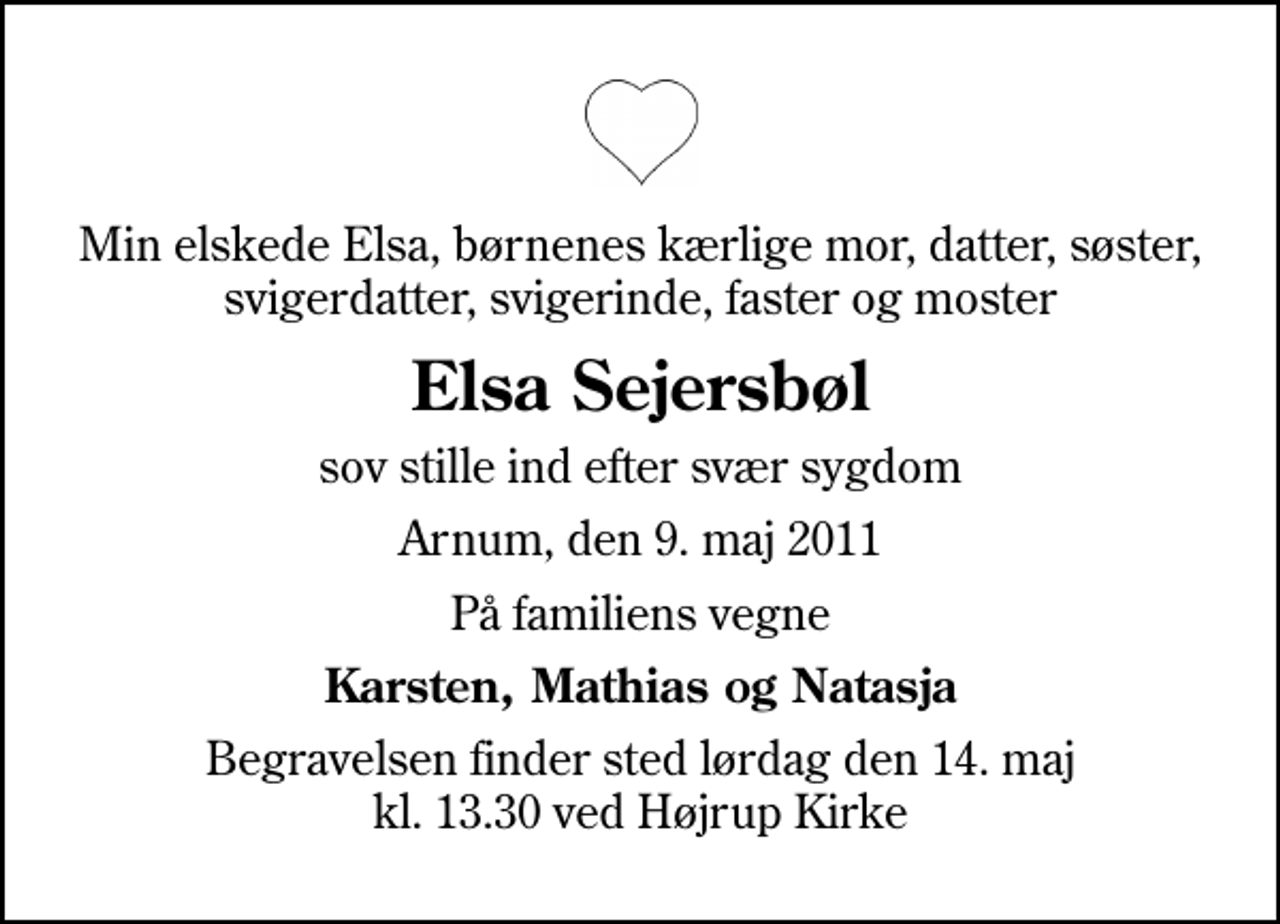 <p>Min elskede Elsa, børnenes kærlige mor, datter, søster, svigerdatter, svigerinde, faster og moster<br />Elsa Sejersbøl<br />sov stille ind efter svær sygdom<br />Arnum, den 9. maj 2011<br />På familiens vegne<br />Karsten, Mathias og Natasja<br />Begravelsen finder sted lørdag den 14. maj kl. 13.30 ved Højrup Kirke</p>