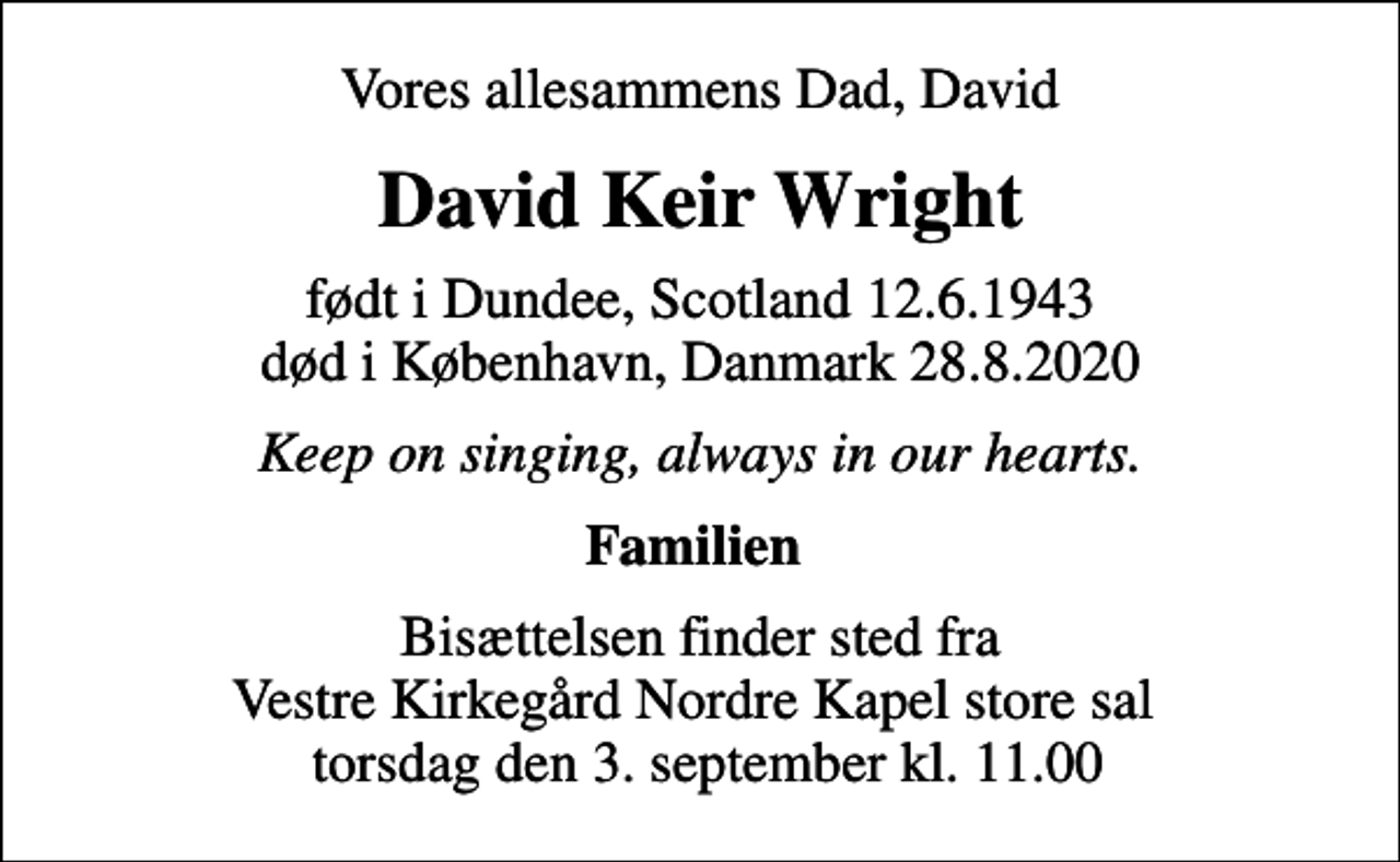 <p>Vores allesammens Dad, David<br />David Keir Wright<br />født i Dundee, Scotland 12.6.1943<br />død i København, Danmark 28.8.2020<br />Keep on singing, always in our hearts.<br />Familien<br />Bisættelsen finder sted fra Vestre Kirkegård Nordre Kapel store sal torsdag den 3. september kl. 11.00</p>