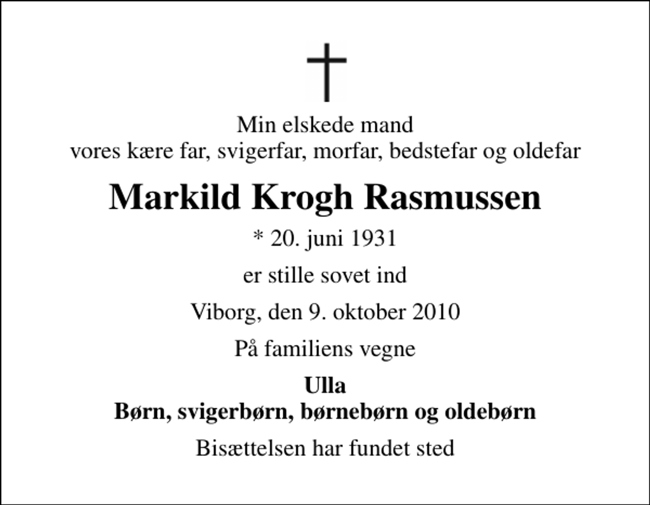<p>Min elskede mand vores kære far, svigerfar, morfar, bedstefar og oldefar<br />Markild Krogh Rasmussen<br />* 20. juni 1931<br />er stille sovet ind<br />Viborg, den 9. oktober 2010<br />På familiens vegne<br />Ulla Børn, svigerbørn, børnebørn og oldebørn<br />Bisættelsen har fundet sted</p>