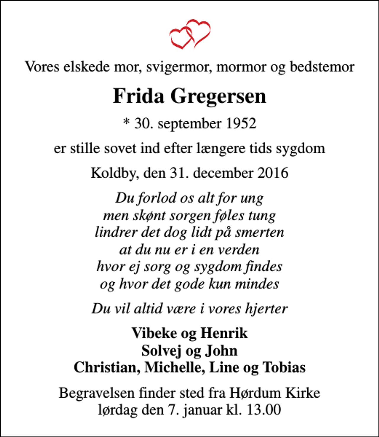 <p>Vores elskede mor, svigermor, mormor og bedstemor<br />Frida Gregersen<br />* 30. september 1952<br />er stille sovet ind efter længere tids sygdom<br />Koldby, den 31. december 2016<br />Du forlod os alt for ung men skønt sorgen føles tung lindrer det dog lidt på smerten at du nu er i en verden hvor ej sorg og sygdom findes og hvor det gode kun mindes<br />Du vil altid være i vores hjerter<br />Vibeke og Henrik Solvej og John Christian, Michelle, Line og Tobias<br />Begravelsen finder sted fra Hørdum Kirke lørdag den 7. januar kl. 13.00</p>