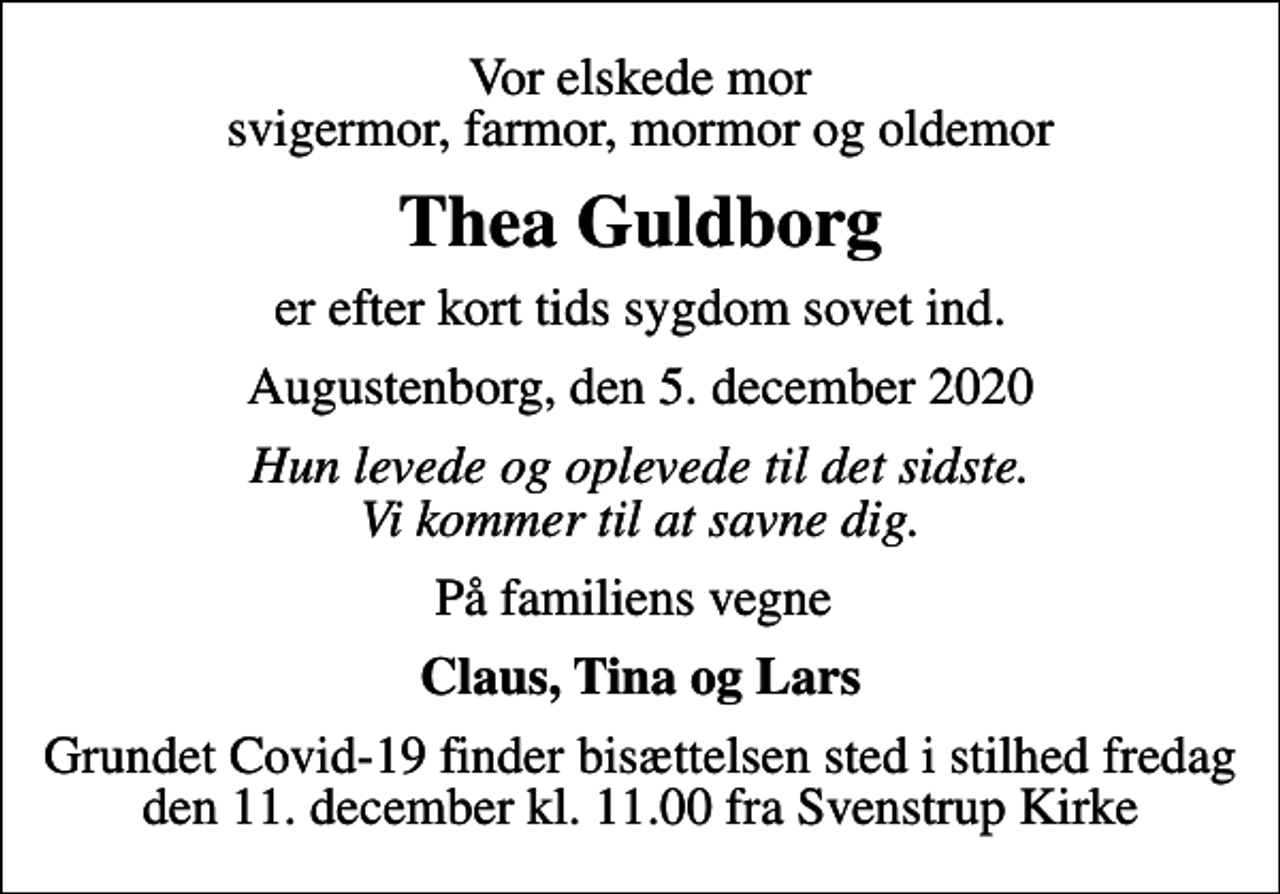 <p>Vor elskede mor svigermor, farmor, mormor og oldemor<br />Thea Guldborg<br />er efter kort tids sygdom sovet ind.<br />Augustenborg, den 5. december 2020<br />Hun levede og oplevede til det sidste. Vi kommer til at savne dig.<br />På familiens vegne<br />Claus, Tina og Lars<br />Grundet Covid-19 finder bisættelsen sted i stilhed fredag den 11. december kl. 11.00 fra Svenstrup Kirke</p>