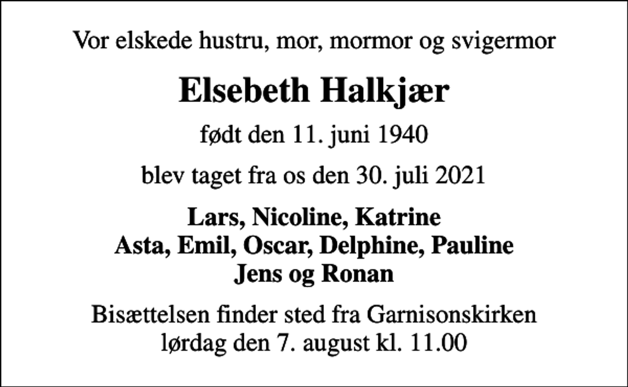 <p>Vor elskede hustru, mor, mormor og svigermor<br />Elsebeth Halkjær<br />født den 11. juni 1940<br />blev taget fra os den 30. juli 2021<br />Lars, Nicoline, Katrine Asta, Emil, Oscar, Delphine, Pauline Jens og Ronan<br />Bisættelsen finder sted fra Garnisonskirken lørdag den 7. august kl. 11.00</p>