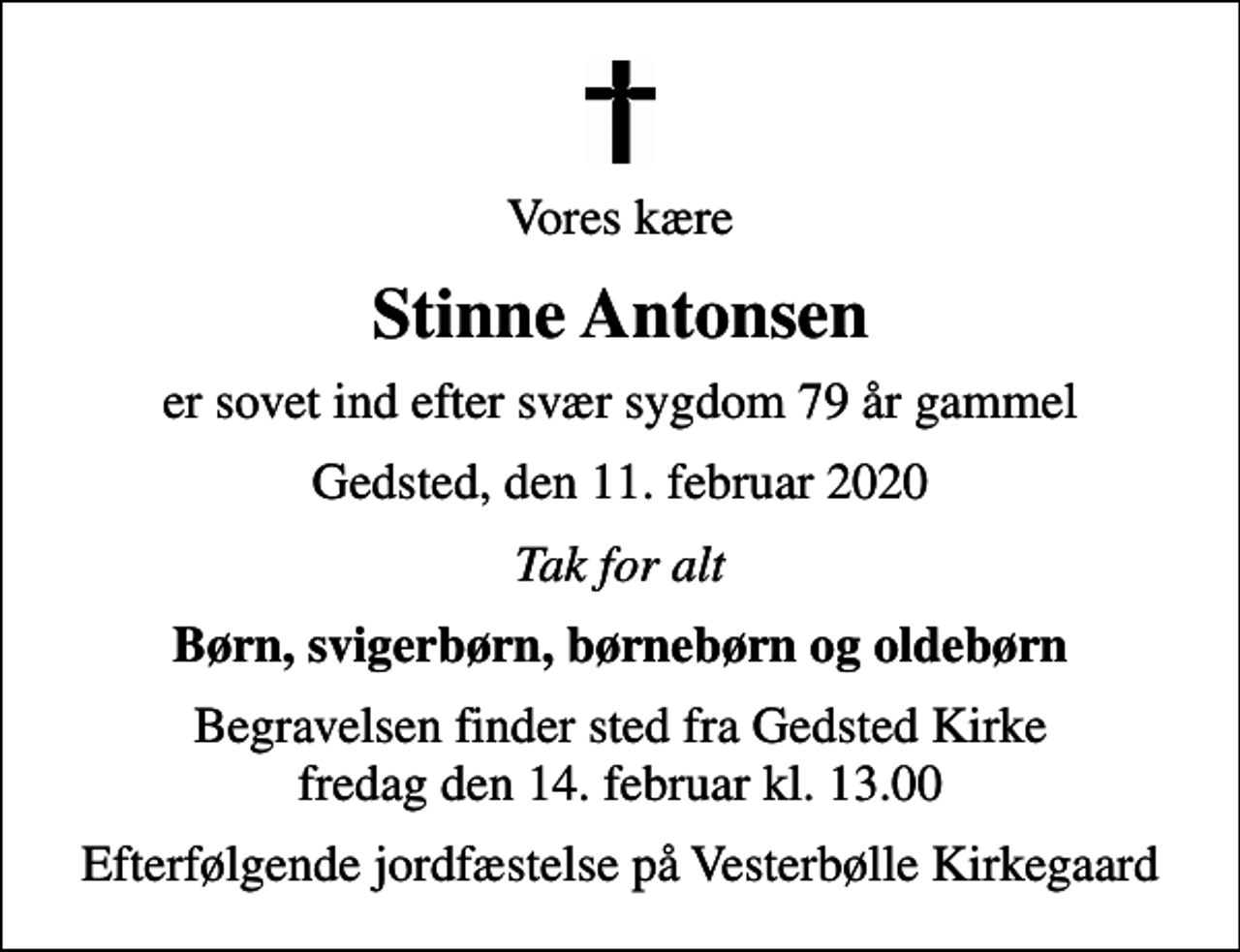 <p>Vores kære<br />Stinne Antonsen<br />er sovet ind efter svær sygdom 79 år gammel<br />Gedsted, den 11. februar 2020<br />Tak for alt<br />Børn, svigerbørn, børnebørn og oldebørn<br />Begravelsen finder sted fra Gedsted Kirke fredag den 14. februar kl. 13.00<br />Efterfølgende jordfæstelse på Vesterbølle Kirkegaard</p>