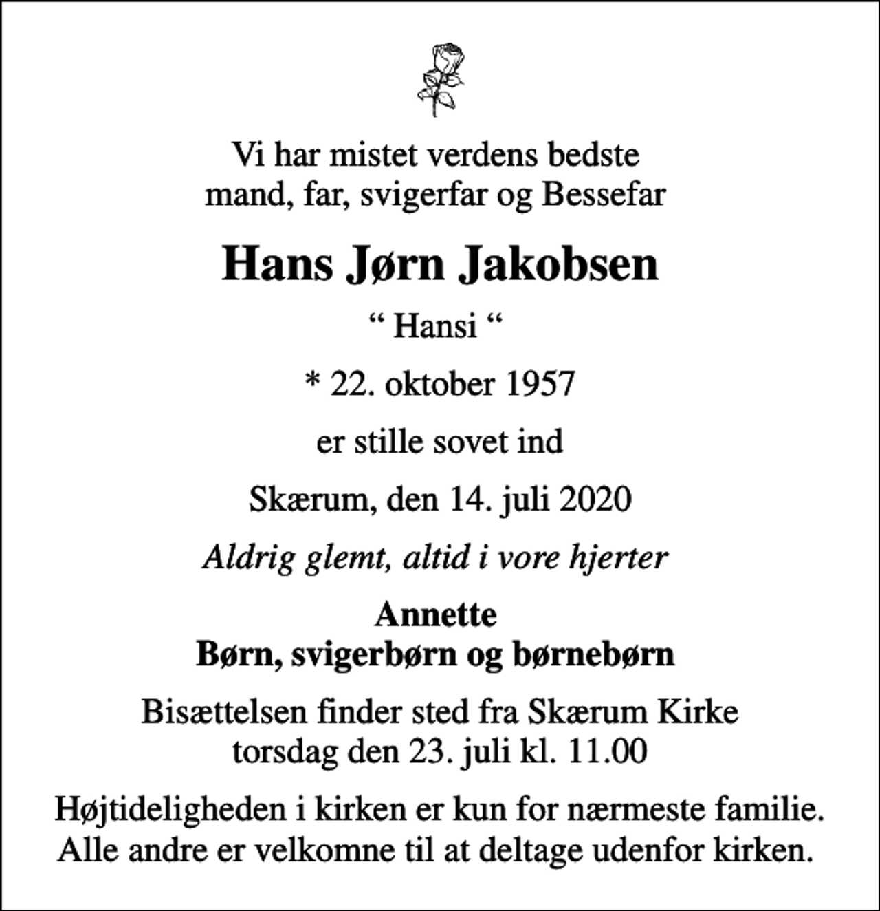 <p>Vi har mistet verdens bedste mand, far, svigerfar og Bessefar<br />Hans Jørn Jakobsen<br />Hansi<br />* 22. oktober 1957<br />er stille sovet ind<br />Skærum, den 14. juli 2020<br />Aldrig glemt, altid i vore hjerter<br />Annette Børn, svigerbørn og børnebørn<br />Bisættelsen finder sted fra Skærum Kirke torsdag den 23. juli kl. 11.00<br />Højtideligheden i kirken er kun for nærmeste familie. Alle andre er velkomne til at deltage udenfor kirken.</p>