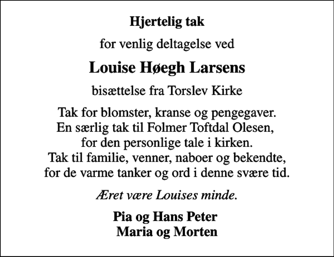 <p>Hjertelig tak<br />for venlig deltagelse ved<br />Louise Høegh Larsens<br />bisættelse fra Torslev Kirke<br />Tak for blomster, kranse og pengegaver. En særlig tak til Folmer Toftdal Olesen, for den personlige tale i kirken. Tak til familie, venner, naboer og bekendte, for de varme tanker og ord i denne svære tid.<br />Æret være Louises minde.<br />Pia og Hans Peter Maria og Morten</p>