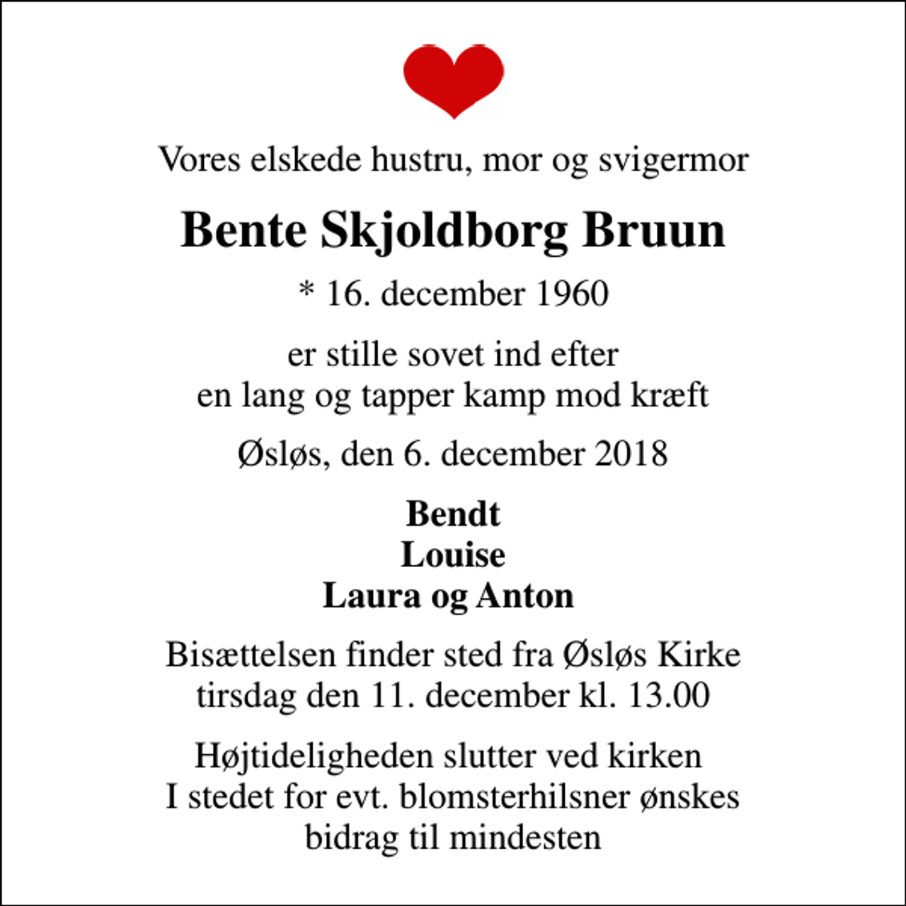 <p>Vores elskede hustru, mor og svigermor<br />Bente Skjoldborg Bruun<br />* 16. december 1960<br />er stille sovet ind efter en lang og tapper kamp mod kræft<br />Øsløs, den 6. december 2018<br />Bendt Louise Laura og Anton<br />Bisættelsen finder sted fra Øsløs Kirke tirsdag den 11. december kl. 13.00<br />Højtideligheden slutter ved kirken I stedet for evt. blomsterhilsner ønskes bidrag til mindesten</p>