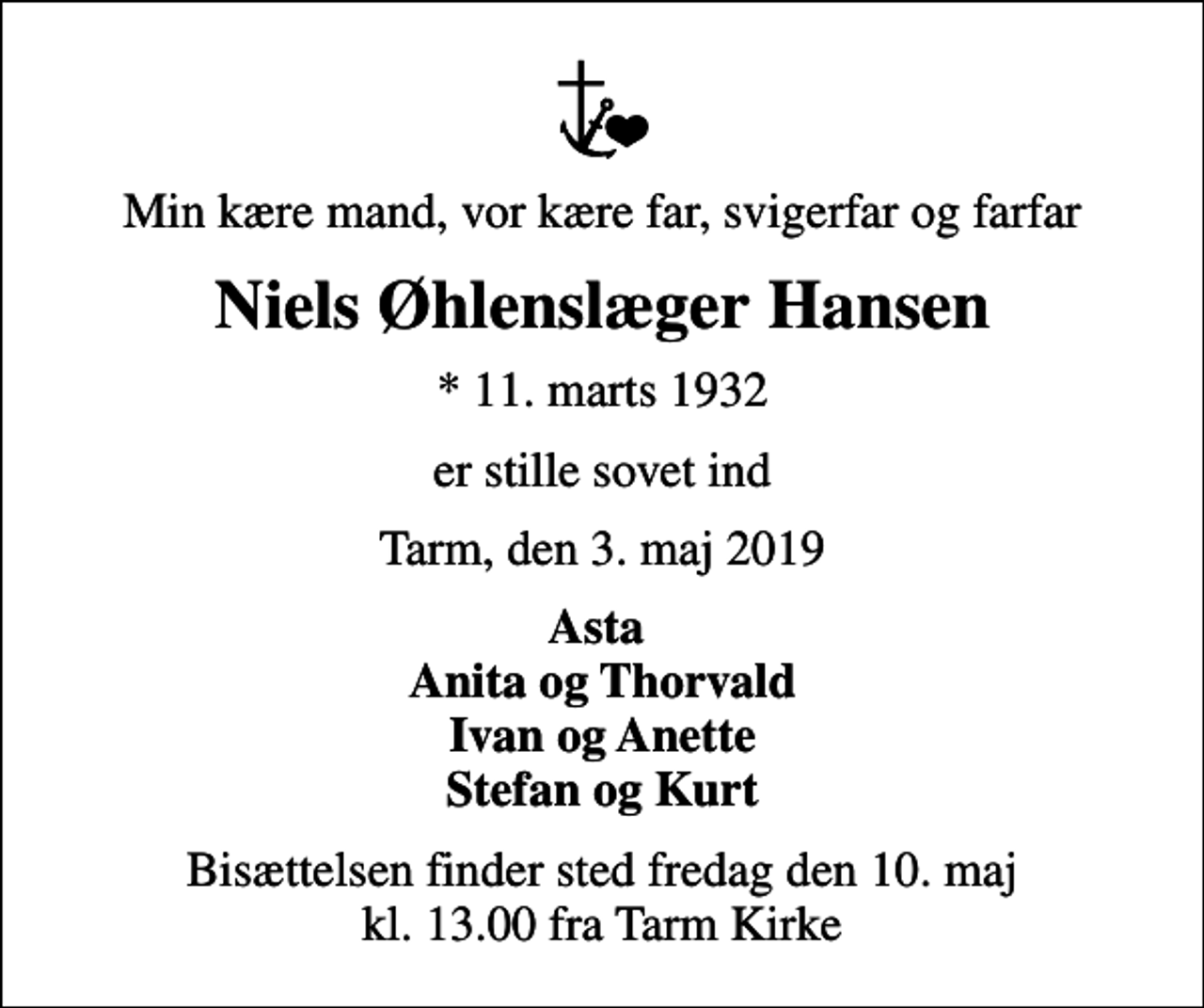 <p>Min kære mand, vor kære far, svigerfar og farfar<br />Niels Øhlenslæger Hansen<br />* 11. marts 1932<br />er stille sovet ind<br />Tarm, den 3. maj 2019<br />Asta Anita og Thorvald Ivan og Anette Stefan og Kurt<br />Bisættelsen finder sted fredag den 10. maj kl. 13.00 fra Tarm Kirke</p>
