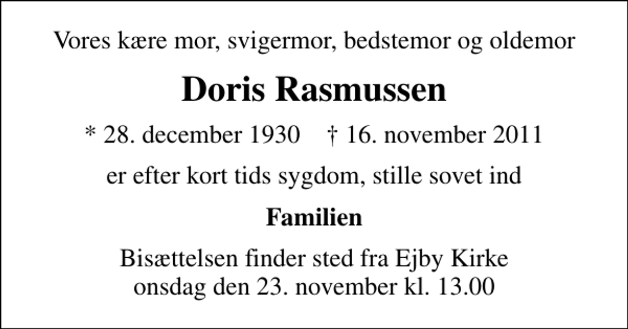 <p>Vores kære mor, svigermor, bedstemor og oldemor<br />Doris Rasmussen<br />* 28. december 1930 ✝ 16. november 2011<br />er efter kort tids sygdom, stille sovet ind<br />Familien<br />Bisættelsen finder sted fra Ejby Kirke onsdag den 23. november kl. 13.00</p>