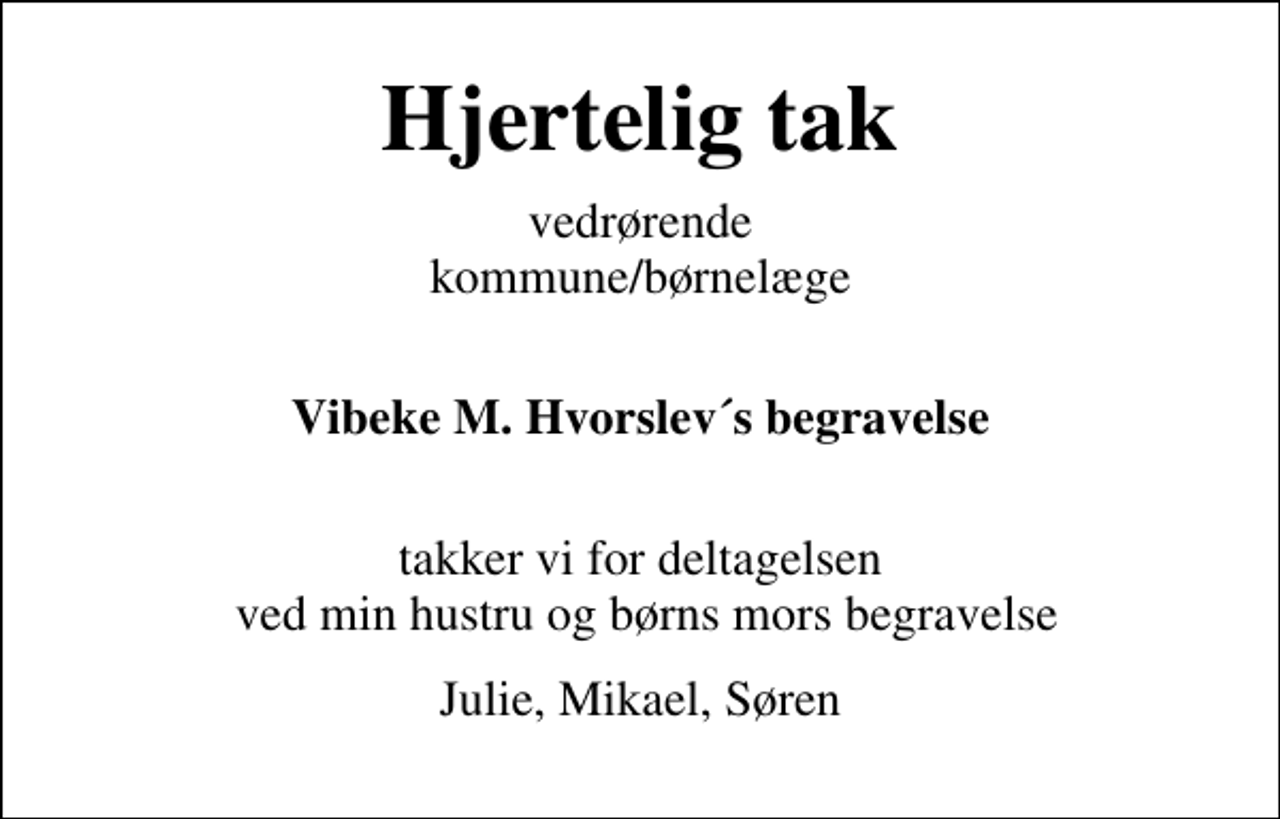 <p>Hjertelig tak<br />vedrørende kommune/børnelæge<br />Vibeke M. Hvorslev´s begravelse<br />takker vi for deltagelsen ved min hustru og børns mors begravelse<br />Julie, Mikael, Søren</p>