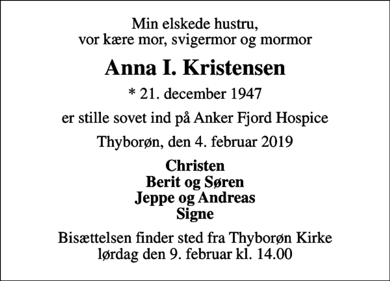<p>Min elskede hustru, vor kære mor, svigermor og mormor<br />Anna I. Kristensen<br />* 21. december 1947<br />er stille sovet ind på Anker Fjord Hospice<br />Thyborøn, den 4. februar 2019<br />Christen Berit og Søren Jeppe og Andreas Signe<br />Bisættelsen finder sted fra Thyborøn Kirke lørdag den 9. februar kl. 14.00</p>