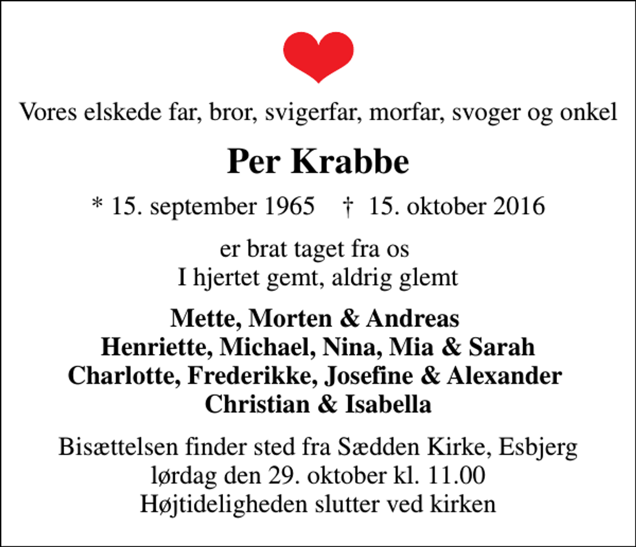 <p>Vores elskede far, bror, svigerfar, morfar, svoger og onkel<br />Per Krabbe<br />* 15. september 1965 ✝ 15. oktober 2016<br />er brat taget fra os I hjertet gemt, aldrig glemt<br />Mette, Morten &amp; Andreas Henriette, Michael, Nina, Mia &amp; Sarah Charlotte, Frederikke, Josefine &amp; Alexander Christian &amp; Isabella<br />Bisættelsen finder sted fra Sædden Kirke, Esbjerg lørdag den 29. oktober kl. 11.00 Højtideligheden slutter ved kirken</p>