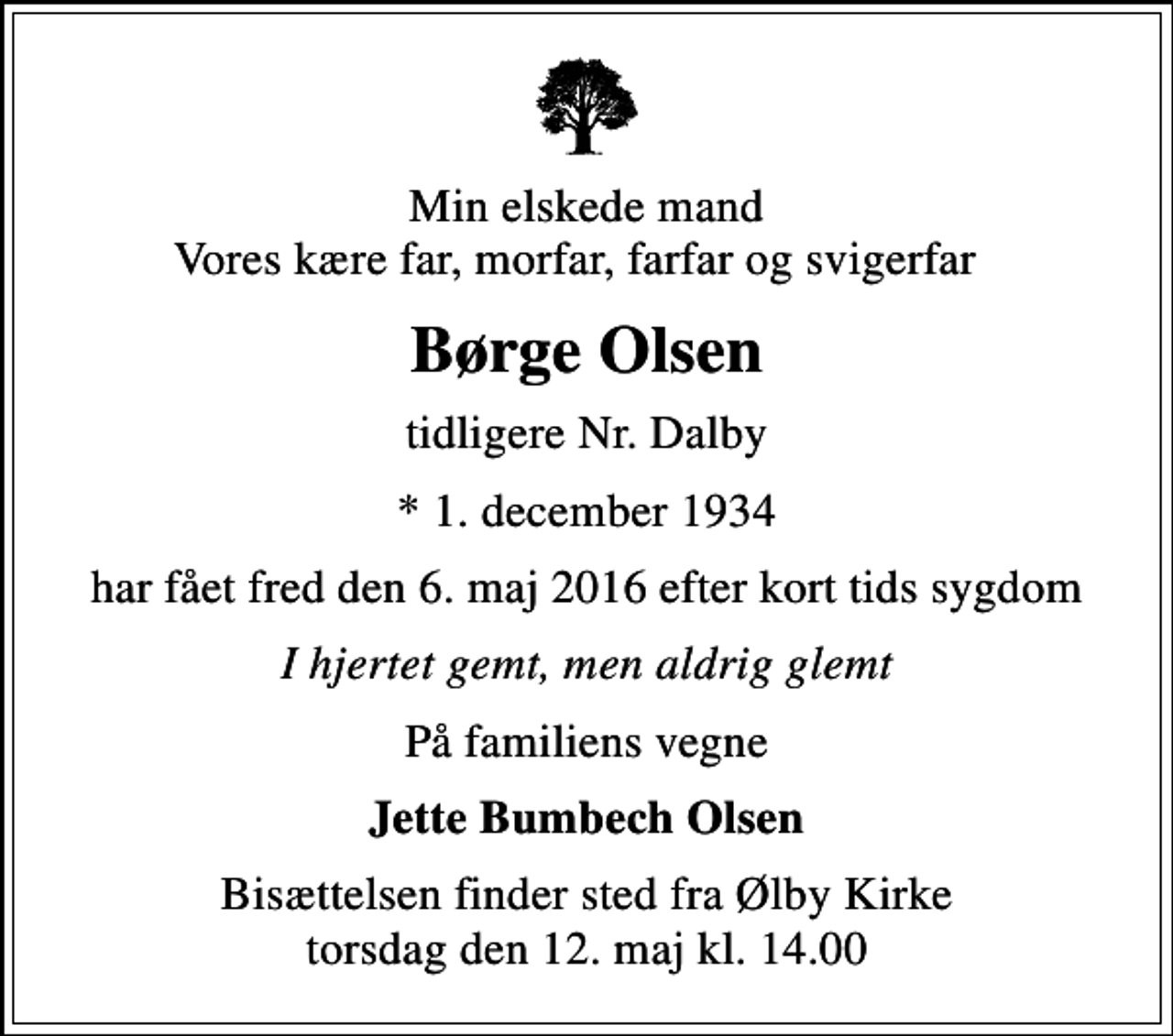 <p>Min elskede mand Vores kære far, morfar, farfar og svigerfar<br />Børge Olsen<br />tidligere Nr. Dalby<br />* 1. december 1934<br />har fået fred den 6. maj 2016 efter kort tids sygdom<br />I hjertet gemt, men aldrig glemt<br />På familiens vegne<br />Jette Bumbech Olsen<br />Bisættelsen finder sted fra Ølby Kirke torsdag den 12. maj kl. 14.00</p>