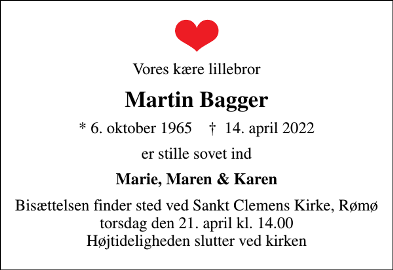 <p>Vores kære lillebror<br />Martin Bagger<br />* 6. oktober 1965 ✝ 14. april 2022<br />er stille sovet ind<br />Marie, Maren &amp; Karen<br />Bisættelsen finder sted ved Sankt Clemens Kirke, Rømø torsdag den 21. april kl. 14.00 Højtideligheden slutter ved kirken</p>