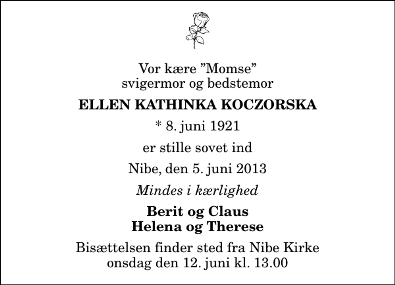 <p>Vor kære Momse svigermor og bedstemor<br />Ellen Kathinka Koczorska<br />* 8. juni 1921<br />er stille sovet ind<br />Nibe, den 5. juni 2013<br />Mindes i kærlighed<br />Berit og Claus Helena og Therese<br />Bisættelsen finder sted fra Nibe Kirke onsdag den 12. juni kl. 13.00</p>