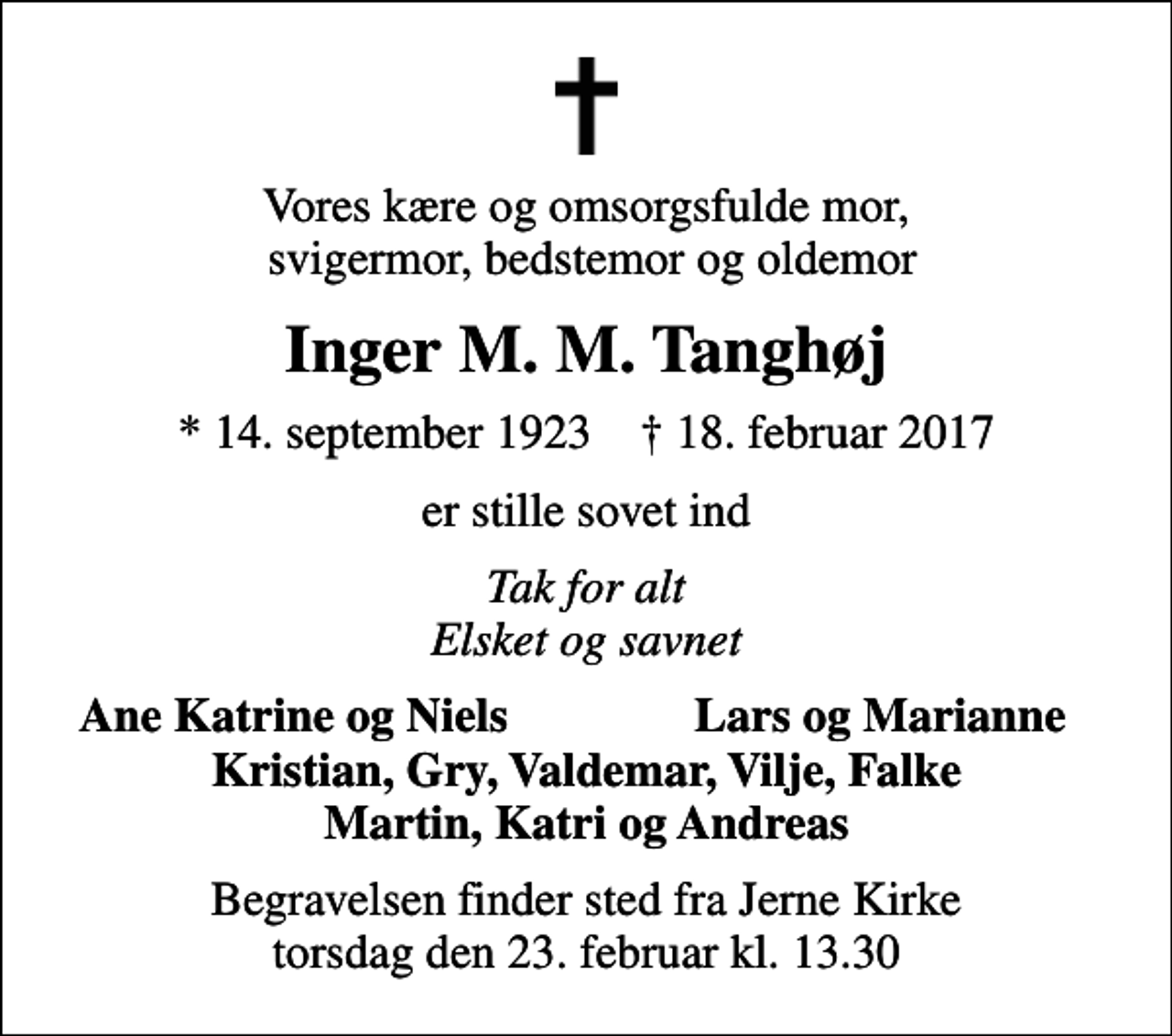 <p>Vores kære og omsorgsfulde mor, svigermor, bedstemor og oldemor<br />Inger M. M. Tanghøj<br />* 14. september 1923 ✝ 18. februar 2017<br />er stille sovet ind<br />Tak for alt Elsket og savnet<br />Ane Katrine og Niels<br />Lars og Marianne<br />Begravelsen finder sted fra Jerne Kirke torsdag den 23. februar kl. 13.30</p>