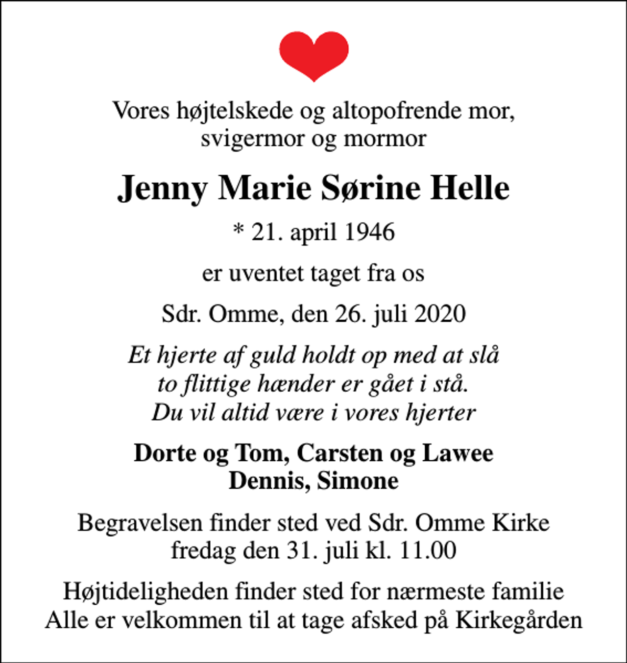 <p>Vores højtelskede og altopofrende mor, svigermor og mormor<br />Jenny Marie Sørine Helle<br />* 21. april 1946<br />er uventet taget fra os<br />Sdr. Omme, den 26. juli 2020<br />Et hjerte af guld holdt op med at slå to flittige hænder er gået i stå. Du vil altid være i vores hjerter<br />Dorte og Tom, Carsten og Lawee Dennis, Simone<br />Begravelsen finder sted ved Sdr. Omme Kirke fredag den 31. juli kl. 11.00<br />Højtideligheden finder sted for nærmeste familie Alle er velkommen til at tage afsked på Kirkegården</p>