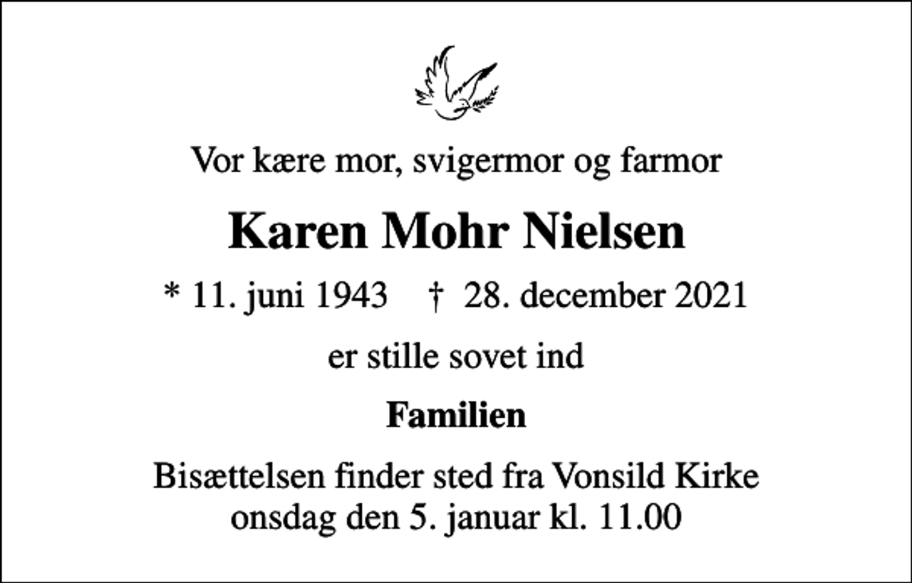 <p>Vor kære mor, svigermor og farmor<br />Karen Mohr Nielsen<br />* 11. juni 1943 ✝ 28. december 2021<br />er stille sovet ind<br />Familien<br />Bisættelsen finder sted fra Vonsild Kirke onsdag den 5. januar kl. 11.00</p>