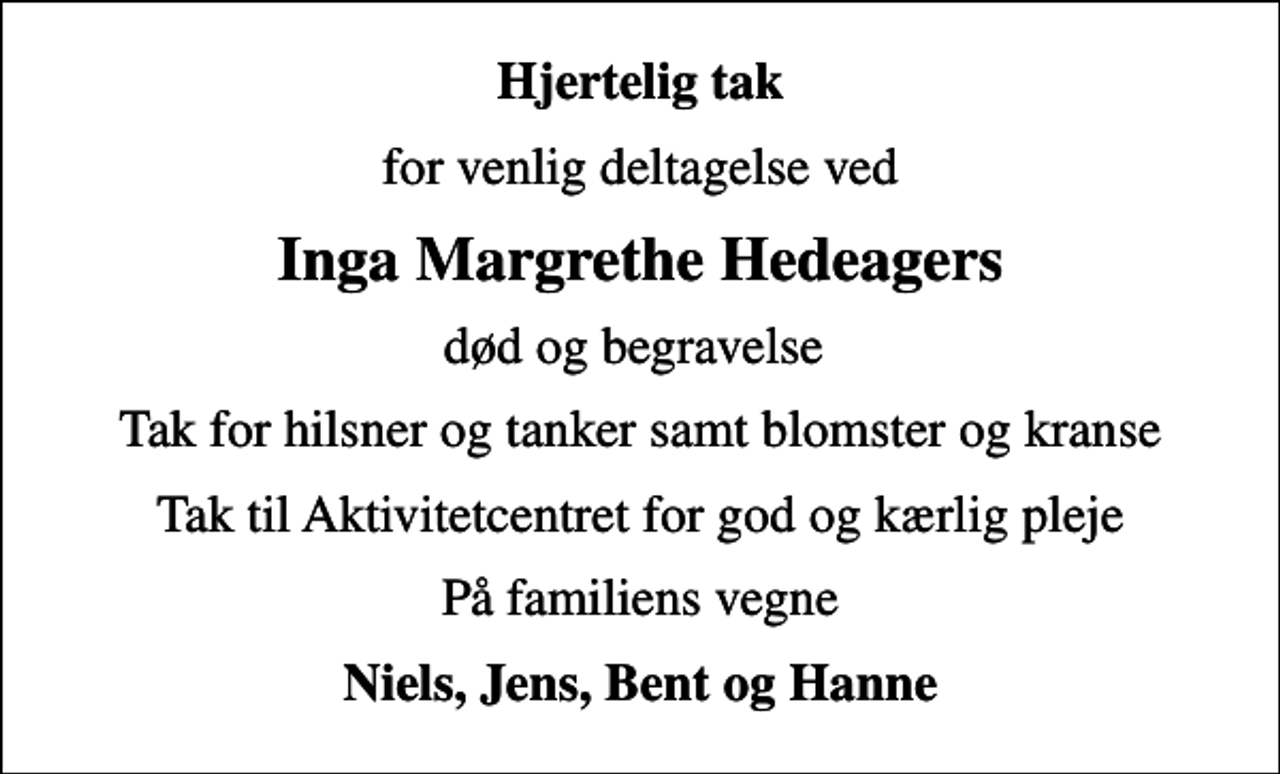 <p>Hjertelig tak<br />for venlig deltagelse ved<br />Inga Margrethe Hedeagers<br />død og begravelse<br />Tak for hilsner og tanker samt blomster og kranse<br />Tak til Aktivitetcentret for god og kærlig pleje<br />På familiens vegne<br />Niels, Jens, Bent og Hanne</p>