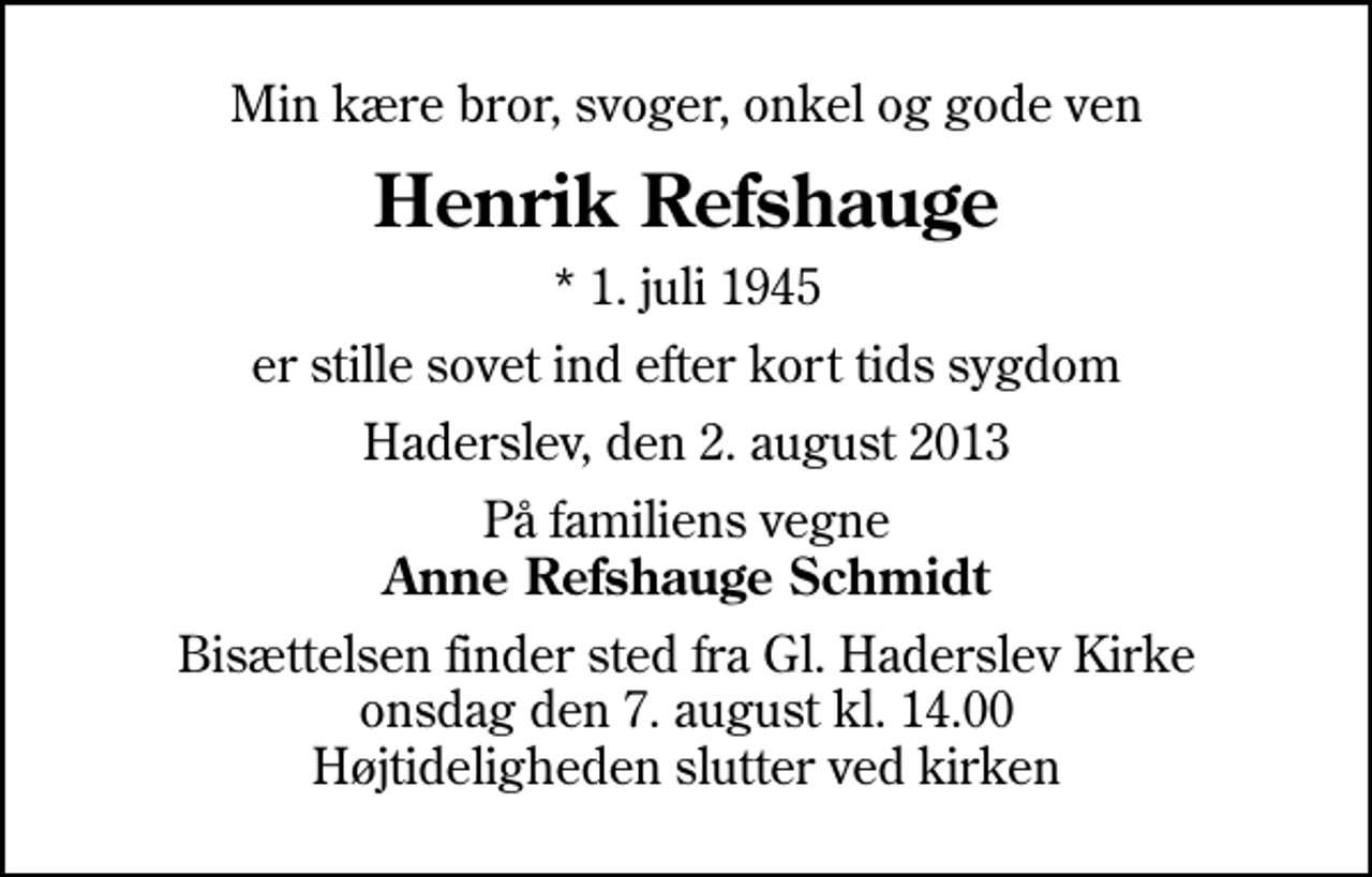 <p>Min kære bror, svoger, onkel og gode ven<br />Henrik Refshauge<br />* 1. juli 1945<br />er stille sovet ind efter kort tids sygdom<br />Haderslev, den 2. august 2013<br />På familiens vegne <em>Anne Refshauge Schmidt<br />Bisættelsen finder sted fra Gl. Haderslev Kirke onsdag den 7. august kl. 14.00 Højtideligheden slutter ved kirken</em></p>