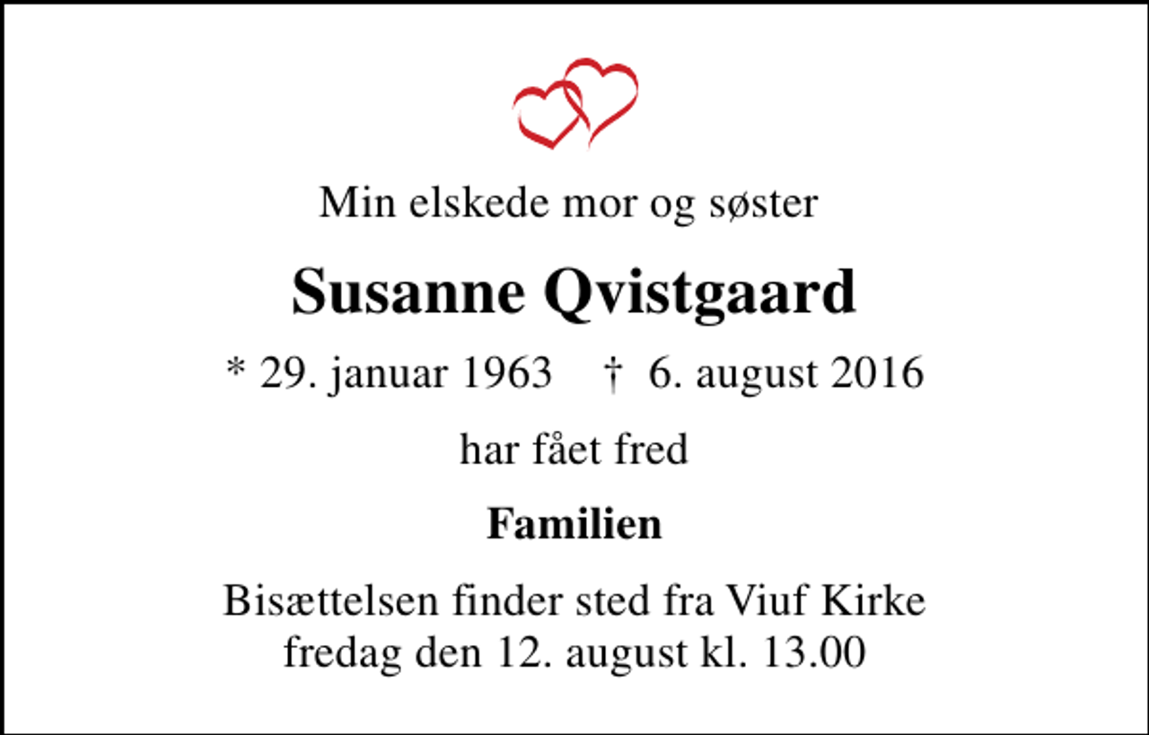 <p>Min elskede mor og søster<br />Susanne Qvistgaard<br />* 29. januar 1963 ✝ 6. august 2016<br />har fået fred<br />Familien<br />Bisættelsen finder sted fra Viuf Kirke fredag den 12. august kl. 13.00</p>