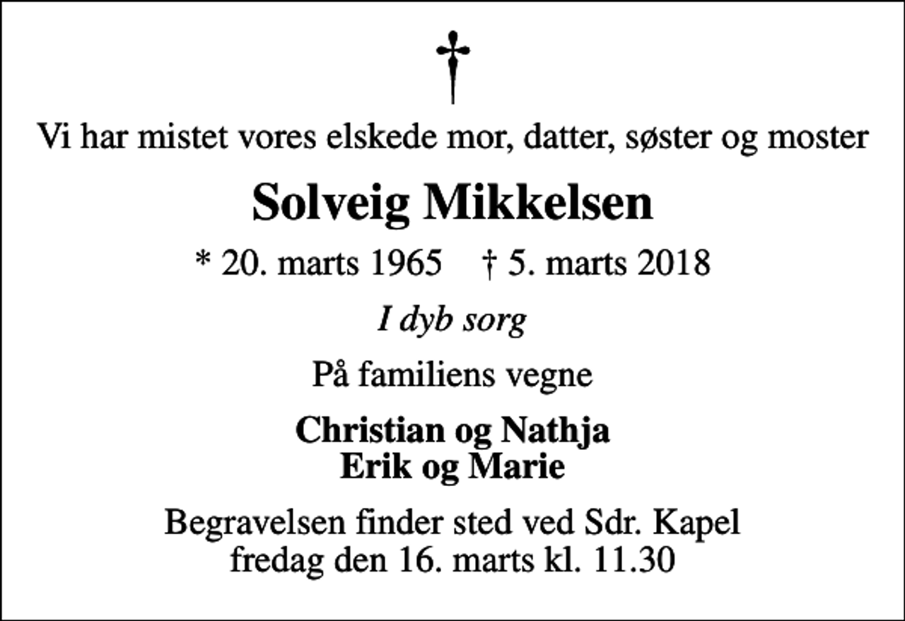 <p>Vi har mistet vores elskede mor, datter, søster og moster<br />Solveig Mikkelsen<br />* 20. marts 1965 ✝ 5. marts 2018<br />I dyb sorg<br />På familiens vegne<br />Christian og Nathja Erik og Marie<br />Begravelsen finder sted ved Sdr. Kapel fredag den 16. marts kl. 11.30</p>