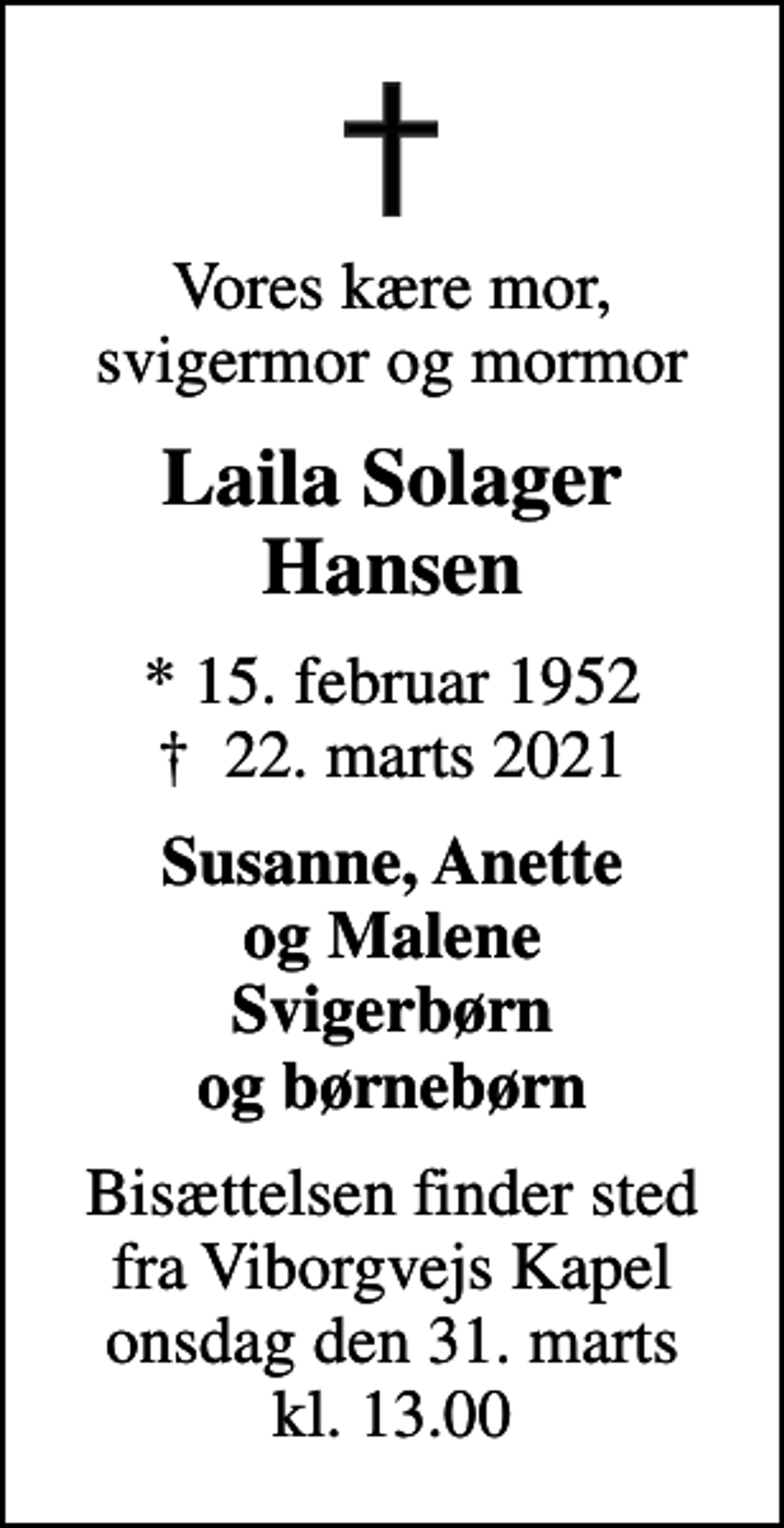 <p>Vores kære mor, svigermor og mormor<br />Laila Solager Hansen<br />* 15. februar 1952<br />✝ 22. marts 2021<br />Susanne, Anette og Malene Svigerbørn og børnebørn<br />Bisættelsen finder sted fra Viborgvejs Kapel onsdag den 31. marts kl. 13.00</p>