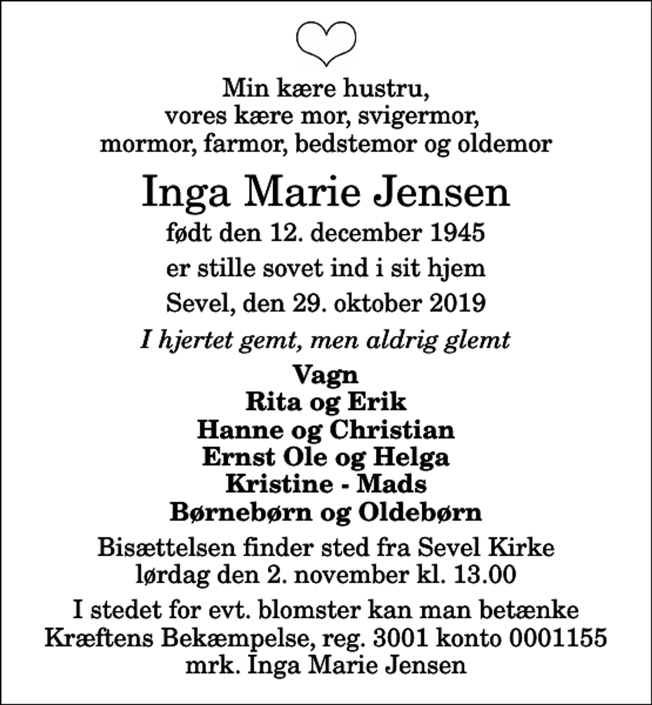 <p>Min kære hustru, vores kære mor, svigermor, mormor, farmor, bedstemor og oldemor<br />Inga Marie Jensen<br />født den 12. december 1945<br />er stille sovet ind i sit hjem<br />Sevel, den 29. oktober 2019<br />I hjertet gemt, men aldrig glemt<br />Vagn Rita og Erik Hanne og Christian Ernst Ole og Helga Kristine - Mads Børnebørn og Oldebørn<br />Bisættelsen finder sted fra Sevel Kirke lørdag den 2. november kl. 13.00<br />I stedet for evt. blomster kan man betænke<br />Kræftens Bekæmpelse reg.3001konto0001155mrk. Inga Marie<br />Jensen</p>