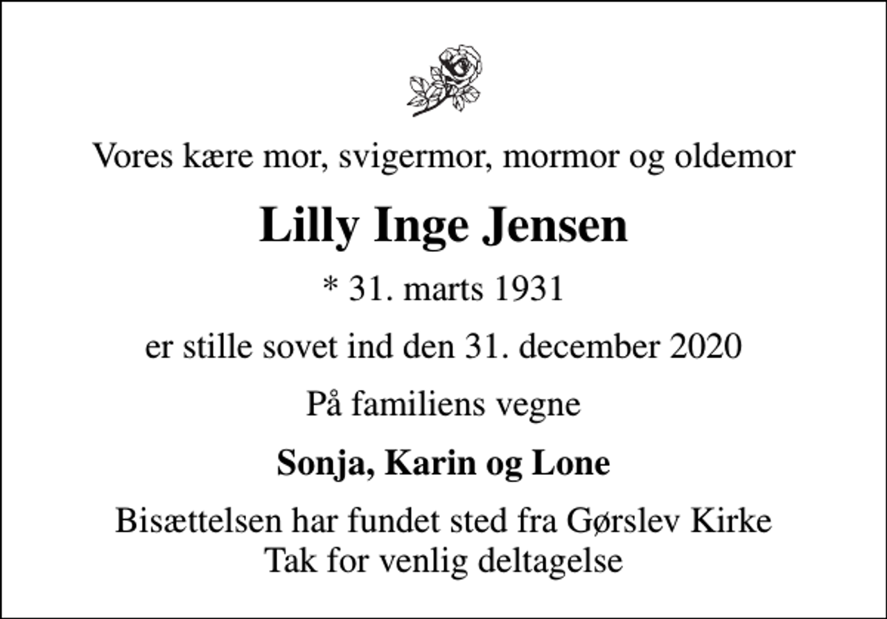 <p>Vores kære mor, svigermor, mormor og oldemor<br />Lilly Inge Jensen<br />* 31. marts 1931<br />er stille sovet ind den 31. december 2020<br />På familiens vegne<br />Sonja, Karin og Lone<br />Bisættelsen har fundet sted fra Gørslev Kirke Tak for venlig deltagelse</p>